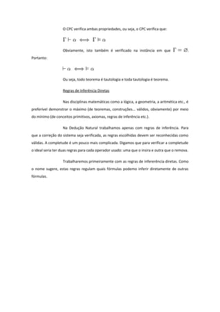 O CPC verifica ambas propriedades, ou seja, o CPC verifica que:
Obviamente, isto também é verificado na instância em que .
Portanto:
Ou seja, todo teorema é tautologia e toda tautologia é teorema.
Regras de Inferência Diretas
Nas disciplinas matemáticas como a lógica, a geometria, a aritmética etc., é
preferível demonstrar o máximo (de teoremas, construções... válidos, obviamente) por meio
do mínimo (de conceitos primitivos, axiomas, regras de inferência etc.).
Na Dedução Natural trabalhamos apenas com regras de inferência. Para
que a correção do sistema seja verificada, as regras escolhidas devem ser reconhecidas como
válidas. A completude é um pouco mais complicada. Digamos que para verificar a completude
o ideal seria ter duas regras para cada operador usado: uma que o insira e outra que o remova.
Trabalharemos primeiramente com as regras de infererência diretas. Como
o nome sugere, estas regras regulam quais fórmulas podemo inferir diretamente de outras
fórmulas.
 