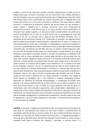 moderno, a partir do séc. XVII, que a filosofia reconhece explicitamente o caráter real da A..
Hobbes talvez seja o primeiro a reconhecer isso de maneira bem clara. Hobbes identifica A.
real com sensação e assume-a como ponto de partida para a indagação das coisas não criadas
pelo homem (assim como as definições são o ponto de partida para a indagação das coisas
criadas pelo homem, isto é, dos entes matemáticos e políticos). Com essas palavras, Hobbes
formulava o fundamento do empirismo moderno. Ao mesmo tempo em que ressaltava o
caráter relativo e subjetivo das A. sensíveis, assumiu-as como único fundamento do
conhecimento humano. Locke observa que, se os nossos sentidos fossem modificados e se
tornassem mais rápidos e agudos, a A. das coisas mudaria completamente; mas então ela se
tornaria incompatível com o nosso ser ou pelo menos com as necessidades da nossa vida
(Ensaio, II, 23, 12). "A. sensíveis" são as ideias de que fala Berkeley (Principies, 33) e as
impressões de que fala Hume (Treatise, II, 5). "Fenômenos ou aparições" são, segundo Leibniz,
todos os dados de que dispõe o sujeito pensante; a distinção entre A. reais e A. ilusórias só é
feita considerando-se, de um lado, a vivacidade, a multiplicidade e a coerência das próprias A.,
e, de outro, a possibilidade de predizer os fenômenos futuros a partir dos fenômenos passados
e presentes (Op., ed. Erdmann, pp. 443-444). Com isso, a A. perdeu o caráter enganoso e abre-
se o caminho da distinção kantiana entre a A. (Erscheinung) e a ilusão (Scheiri). As A. são os
fenômenos como objetos da intuição sensível e, em geral, da experiência; os fenômenos são
realidade, aliás as únicas realidades que o homem pode conhecer e de que pode falar. Por
outro lado, a própria negação do caráter ilusório da A. foi utilizada, na filosofia moderna, para
reafirmar o caráter absoluto do conhecimento humano. Assim, Hegel vê na A. fenomênica a
própria essência. A. e essência não se opõem, mas se identificam: a A. é a essência que existe
na sua imediação. "Aparecer", diz ele, "é a determinação por meio da qual a essência não é
ser, mas essência; e o aparecer desenvolvido é o fenômeno. A essência não está, portanto,
atrás ou além do fenômeno; mas, justamente porque a essência é o que existe, a existência é o
fenômeno" (Ene, § 131). Mas a filosofia contemporânea não identifica ser com A. Antes,
propôs de outra forma o problema de sua relação, passando a considerar essa relação de
modo objetivo ou ontológico, isto é, sem referência a qualquer subjetivação idealista.
Sobretudo por influência da colocação fenomenológica, a consideração da relação entre
aparecer e ser deixou completamente de ser feita, tanto no que se refere ao dualismo entre
esses dois termos quanto no que se refere aos outros dualismos com que em geral era
interpretada, como entre sensação e pensamento, entre subjetividade e objetividade, etc. A
relação toda é feita no plano objetivo das experiências diferentes ou dos graus diferentes de
experiências. Um filósofo que baseie suas construções num grupo de experiências ou em dado
tipo de realidade, privilegiando-o e considerando-o fundamental, é levado a julgar menos reais
ou significantes, e de certo modo simplesmente "aparentes", as outras formas de experiência
ou os outros tipos de realidade.
ATEÍSMO. É, em geral, a negação da causalidade de Deus. O reconhecimento da existência de
Deus pode ser acompanhado pelo ateísmo se não incluir também o reconhecimento da
causalidade específica de Deus. A primeira análise do A. que a história da filosofia recorda é a
de Platão, no X livro das Leis. Platão considera três formas de A.: 1- negação da divindade; 2-
crença de que a divindade existe, mas que não cuida das coisas humanas; 3- crença de que a
divindade pode tornar-se propícia com doações e oferendas. A primeira forma é o
 