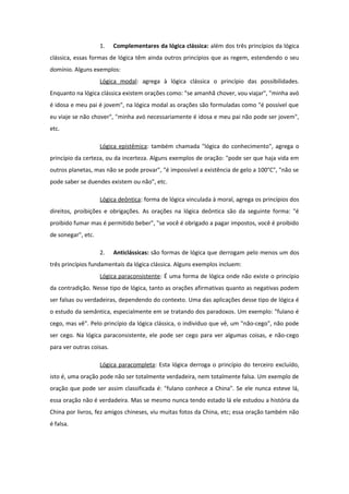 1. Complementares da lógica clássica: além dos três princípios da lógica
clássica, essas formas de lógica têm ainda outros princípios que as regem, estendendo o seu
domínio. Alguns exemplos:
Lógica modal: agrega à lógica clássica o princípio das possibilidades.
Enquanto na lógica clássica existem orações como: "se amanhã chover, vou viajar", "minha avó
é idosa e meu pai é jovem", na lógica modal as orações são formuladas como "é possível que
eu viaje se não chover", "minha avó necessariamente é idosa e meu pai não pode ser jovem",
etc.
Lógica epistêmica: também chamada "lógica do conhecimento", agrega o
princípio da certeza, ou da incerteza. Alguns exemplos de oração: "pode ser que haja vida em
outros planetas, mas não se pode provar", "é impossível a existência de gelo a 100°C", "não se
pode saber se duendes existem ou não", etc.
Lógica deôntica: forma de lógica vinculada à moral, agrega os princípios dos
direitos, proibições e obrigações. As orações na lógica deôntica são da seguinte forma: "é
proibido fumar mas é permitido beber", "se você é obrigado a pagar impostos, você é proibido
de sonegar", etc.
2. Anticlássicas: são formas de lógica que derrogam pelo menos um dos
três princípios fundamentais da lógica clássica. Alguns exemplos incluem:
Lógica paraconsistente: É uma forma de lógica onde não existe o princípio
da contradição. Nesse tipo de lógica, tanto as orações afirmativas quanto as negativas podem
ser falsas ou verdadeiras, dependendo do contexto. Uma das aplicações desse tipo de lógica é
o estudo da semântica, especialmente em se tratando dos paradoxos. Um exemplo: "fulano é
cego, mas vê". Pelo princípio da lógica clássica, o indivíduo que vê, um "não-cego", não pode
ser cego. Na lógica paraconsistente, ele pode ser cego para ver algumas coisas, e não-cego
para ver outras coisas.
Lógica paracompleta: Esta lógica derroga o princípio do terceiro excluído,
isto é, uma oração pode não ser totalmente verdadeira, nem totalmente falsa. Um exemplo de
oração que pode ser assim classificada é: "fulano conhece a China". Se ele nunca esteve lá,
essa oração não é verdadeira. Mas se mesmo nunca tendo estado lá ele estudou a história da
China por livros, fez amigos chineses, viu muitas fotos da China, etc; essa oração também não
é falsa.
 