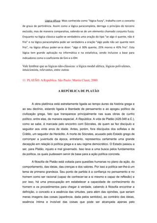 Lógica difusa: Mais conhecida como "lógica fuzzy", trabalha com o conceito
de graus de pertinência. Assim como a lógica paracompleta, derroga o princípio do terceiro
excluído, mas de maneira comparativa, valendo-se de um elemento chamado conjunto fuzzy.
Enquanto na lógica clássica supõe-se verdadeira uma oração do tipo "se algo é quente, não é
frio" e na lógica paracompleta pode ser verdadeira a oração "algo pode não ser quente nem
frio", na lógica difusa poder-se-ia dizer: "algo é 30% quente, 25% morno e 45% frio". Esta
lógica tem grande aplicação na informática e na estatística, sendo inclusive a base para
indicadores como o coeficiente de Gini e o IDH.
Vale lembrar que as lógicas não-clássicas: a lógica modal alética, lógicas polivalenes,
intuicionista, relevantes, entre outras
11. PLATÃO. A República. São Paulo: Martin Claret, 2000.
A REPÚBLICA DE PLATÃO
A obra platônica está estreitamente ligada ao tempo áureo da história grega e
ao seu declínio, estando ligada à liberdade de pensamento e ao apogeu político da
civilização grega, fato que transparece principalmente nas suas obras de cunho
político, entre elas, de maneira especial, A República. A vida de Platão (428-348 a.C.),
como se sabe, é marcada pelo encontro com Sócrates, de quem se fez discípulo e
seguidor aos vinte anos de idade. Antes, porém, fora discípulos dos sofistas e de
Crátilo, um seguidor de Heráclito. A morte de Sócrates, acusado pelo Estado grego de
corromper a juventude da época, entretanto, representou certamente uma grande
decepção em relação à política grega e a seu regime democrático. O Estado passou a
ser, para Platão, injusto e mal governado. Isso leva a uma busca pelos fundamentos
da política, os quais pudessem servir de base para a ação política concreta.
A filosofia de Platão está voltada para questões humanas no plano da ação, do
comportamento, das ideias, das crenças e dos valores. Por isso a política ser-lhe-á um
tema de primeira grandeza. Seu ponto de partida é a confiança no pensamento e no
homem como ser racional (capaz de conhecer-se a si mesmo e capaz de reflexão) e
por isso, há uma preocupação em estabelecer a capacidade de conhecimento do
homem e os procedimentos para chegar à verdade, cabendo à filosofia encontrar a
definição, o conceito e a essência das virtudes, para além das opiniões, que seriam
meras imagens das coisas (aparência, dada pelos sentidos), ao contrário das ideias,
essência íntima e invisível das coisas que pode ser alcançada apenas pelo
 