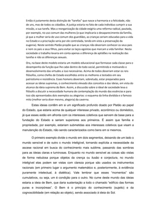 Então é justamente desta distinção de “tarefas” que nasce a harmonia e a felicidade, não
de uns, mas de todos os cidadãos. A justiça estaria no fato de cada indivíduo cumprir a sua
missão, a sua tarefa. Mas a reorganização da cidade exigiria uma reforma radical, pautada,
por exemplo, no uso comum das mulheres (o que implicaria o desaparecimento da família,
já que a mulher seria de uso comum dos guardiães, as crianças seriam educadas para a vida
no Estado e a procriação seria por ele controlada, tendo em vista a preservação da
eugenia). Neste sentido Platão propõe que as crianças não deveriam conhecer os seus pais
e nem os pais a seus filhos, para evitar os laços egoístas que marcam a vida familiar. Nesta
sociedade o trabalho levaria em conta apenas a diferença de aptidões na realização das
tarefas e não as diferenças sexuais.
Ora, na base deste modelo estaria um modelo educacional que formasse cada classe para o
desempenho da função que lhe cabe dentro do todo social, permitindo e motivando o
desenvolvimento das virtudes a isso necessárias. Acima de todos deveriam estar os reis-
filósofos, como chefes de Estado escolhidos entre os melhores e testados em seu
patriotismo e resistência. Esses homens deveriam, sobretudo, estar preparados para
acessar as ideias supremas, o conhecimento elevado dos conceitos e das ideias, em vista do
alcance da ideia suprema do Bem. Assim, a discussão sobre o ideal de sociedade leva o
filósofo a discutir a necessidade humana de contemplação do mundo das essências e para
isso são apresentados dois exemplos ou alegorias: o esquema da linha dividida e o famoso
mito (melhor seria dizer mesmo, alegoria) da caverna.
Estas ideias contêm em si um significado profundo doado por Platão ao papel
do Estado, que estaria acima de qualquer interesse privado, econômico ou doméstico,
já que esses estão em afronta com os interesses coletivos que servem de base para a
fundação do Estado e seriam superiores aos primeiros. É assim que família e
propriedade, por exemplo, estariam submetidas aos interesses coletivos que visam a
manutenção do Estado, não sendo caracterizados como bens em si mesmos.
O primeiro exemplo divide o mundo em dois segmentos, deixando de um lado o
mundo sensível e de outro o mundo inteligível, tornando explícita a necessidade da
ascese racional em busca do conhecimento mais sublime, passando das sombras
para as ideias claras e luminosas. Enquanto no mundo sensível as coisas são vistas
de forma nebulosa porque objetos da crença ou ilusão e conjectura, no mundo
inteligível elas podem ser vistas com clareza porque são usados os instrumentos
racionais (em primeiro lugar o argumento matemático e, posteriormente, à evidência
puramente intelectual, à dialética). Vale lembrar que esses “momentos” são
cumulativos, ou seja, um é condição para o outro. No cume deste mundo das ideias
estaria a ideia de Bem, que daria sustentação a todo o chamado “edifício das formas
puras e incorpóreas”. O Bem é o princípio do conhecimento (sujeito) e da
cognoscibilidade (em relação ao objeto), sendo associado à ideia do Sol.
 