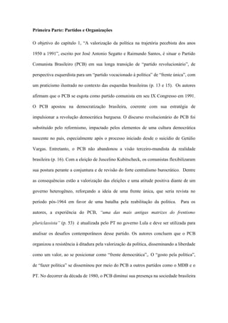 Primeira Parte: Partidos e Organizações
O objetivo do capítulo 1, “A valorização da política na trajetória pecebista dos anos
1950 a 1991”, escrito por José Antonio Segatto e Raimundo Santos, é situar o Partido
Comunista Brasileiro (PCB) em sua longa transição de “partido revolucionário”, de
perspectiva esquerdista para um “partido vocacionado à política” de “frente única”, com
um praticismo ilustrado no contexto das esquerdas brasileiras (p. 13 e 15). Os autores
afirmam que o PCB se esgota como partido comunista em seu IX Congresso em 1991.
O PCB apostou na democratização brasileira, coerente com sua estratégia de
impulsionar a revolução democrática burguesa. O discurso revolucionário do PCB foi
substituído pelo reformismo, impactado pelos elementos de uma cultura democrática
nascente no país, especialmente após o processo iniciado desde o suicídio de Getúlio
Vargas. Entretanto, o PCB não abandonou a visão terceiro-mundista da realidade
brasileira (p. 16). Com a eleição de Juscelino Kubitscheck, os comunistas flexibilizaram
sua postura perante a conjuntura e de revisão do forte centralismo burocrático. Dentre
as consequências estão a valorização das eleições e uma atitude positiva diante de um
governo heterogêneo, reforçando a ideia de uma frente única, que seria revista no
período pós-1964 em favor de uma batalha pela reabilitação da política. Para os
autores, a experiência do PCB, “uma das mais antigas matrizes do frentismo
pluriclassista” (p. 53) é atualizada pelo PT no governo Lula e deve ser utilizada para
analisar os desafios contemporâneos desse partido. Os autores concluem que o PCB
organizou a resistência à ditadura pela valorização da política, disseminando a liberdade
como um valor, ao se posicionar como “frente democrática”,. O “gosto pela política”,
de “fazer política” se disseminou por meio do PCB a outros partidos como o MDB e o
PT. No decorrer da década de 1980, o PCB diminui sua presença na sociedade brasileira
 