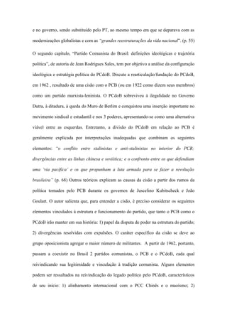 e no governo, sendo substituído pelo PT, ao mesmo tempo em que se deparava com as
modernizações globalistas e com as “grandes reestruturações da vida nacional”. (p. 55)
O segundo capítulo, “Partido Comunista do Brasil: definições ideológicas e trajetória
política”, de autoria de Jean Rodrigues Sales, tem por objetivo a análise da configuração
ideológica e estratégia política do PCdoB. Discute a rearticulação/fundação do PCdoB,
em 1962 , resultado de uma cisão com o PCB (ou em 1922 como dizem seus membros)
como um partido marxista-leninista. O PCdoB sobreviveu à ilegalidade no Governo
Dutra, à ditadura, à queda do Muro de Berlim e conquistou uma inserção importante no
movimento sindical e estudantil e nos 3 poderes, apresentando-se como uma alternativa
viável entre as esquerdas. Entretanto, a divisão do PCdoB em relação ao PCB é
geralmente explicada por interpretações inadequadas que combinam os seguintes
elementos: “o conflito entre stalinistas e anti-stalinistas no interior do PCB;
divergências entre as linhas chinesa e soviética; e o confronto entre os que defendiam
uma ‘via pacífica’ e os que propunham a luta armada para se fazer a revolução
brasileira” (p. 68) Outros teóricos explicam as causas da cisão a partir dos rumos da
política tomados pelo PCB durante os governos de Juscelino Kubitscheck e João
Goulart. O autor salienta que, para entender a cisão, é preciso considerar os seguintes
elementos vinculados à estrutura e funcionamento do partido, que tanto o PCB como o
PCdoB irão manter em sua história: 1) papel da disputa de poder na estrutura do partido;
2) divergências resolvidas com expulsões. O caráter específico da cisão se deve ao
grupo oposicionista agregar o maior número de militantes. A partir de 1962, portanto,
passam a coexistir no Brasil 2 partidos comunistas, o PCB e o PCdoB, cada qual
reivindicando sua legitimidade e vinculação à tradição comunista. Alguns elementos
podem ser ressaltados na reivindicação do legado político pelo PCdoB, característicos
de seu início: 1) alinhamento internacional com o PCC Chinês e o maoísmo; 2)
 