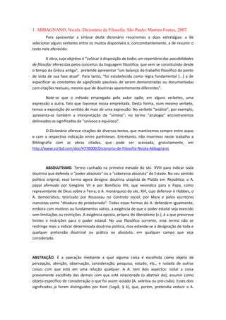 1. ABBAGNANO, Nicola. Dicionário de Filosofia. São Paulo: Martins Fontes, 2007.
Para apresentar a síntese deste dicionário recorremos a duas estratégias: a de
selecionar alguns verbetes entre os muitos disponíveis e, concomitantemente, a de resumir o
texto nele oferecido.
A obra, cujo objetivo é “colocar à disposição de todos um repertório das possibilidades
de filosofar oferecidas pelos conceitos da linguagem filosófica, que vem se constituindo desde
o tempo da Grécia antiga”, pretende apresentar “um balanço do trabalho filosófico do ponto
de vista de sua fase atual”. Para tanto, “foi estabelecida como regra fundamental [...] a de
especificar as constantes de significado passíveis de serem demonstradas ou documentadas
com citações textuais, mesmo que de doutrinas aparentemente diferentes”.
Note-se que o método empregado pelo autor opõe, em alguns verbetes, uma
expressão a outra, fato que favorece nossa empreitada. Desta forma, num mesmo verbete,
temos a exposição do sentido de mais de uma expressão. No verbete “análise”, por exemplo,
apresenta-se também a interpretação de “síntese”; no termo “analogia” encontraremos
delineados os significados de “unívoco e equívoco”.
O Dicionário oferece citações de diversos textos, que mantivemos sempre entre aspas
e com a respectiva indicação entre parênteses. Entretanto, não inserimos neste trabalho a
Bibliografia com as obras citadas, que pode ser acessada, gratuitamente, em
http://www.scribd.com/doc/4776000/Dicionario-de-Filosofia-Nicola-Abbagnano
ABSOLUTISMO. Termo cunhado na primeira metade do séc. XVIII para indicar toda
doutrina que defenda o "poder absoluto" ou a "soberania absoluta" do Estado. No seu sentido
político original, esse termo agora designa: doutrina utopista de Platão em República; o A.
papal afirmado por Gregório VII e por Bonifácio VIII, que reivindica para o Papa, como
representante de Deus sobre a Terra; o A. monárquico do séc. XVI, cujo defensor é Hobbes; o
A. democrático, teorizado por Rousseau no Contrato social, por Marx e pelos escritores
marxistas como "ditadura do proletariado". Todas essas formas do A. defendem igualmente,
embora com motivos ou fundamentos vários, a exigência de que o poder estatal seja exercido
sem limitações ou restrições. A exigência oposta, própria do liberalismo (v.), é a que prescreve
limites e restrições para o poder estatal. No uso filosófico corrente, esse termo não se
restringe mais a indicar determinada doutrina política, mas estende-se à designação de toda e
qualquer pretensão doutrinal ou prática ao absoluto, em qualquer campo que seja
considerado.
ABSTRAÇÃO. É a operação mediante a qual alguma coisa é escolhida como objeto de
percepção, atenção, observação, consideração, pesquisa, estudo, etc., e isolada de outras
coisas com que está em uma relação qualquer. A A. tem dois aspectos: isolar a coisa
previamente escolhida das demais com que está relacionada (o abstrair de); assumir como
objeto específico de consideração o que foi assim isolado (A. seletiva ou pré-cisão). Esses dois
significados já foram distinguidos por Kant (Logik, § 6), que, porém, pretendia reduzir a A.
 