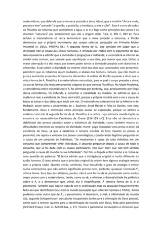 materialismo, que defende que a natureza precede a alma, isto é, que a matéria "dura e mole,
pesada e leve" precede "a opinião, a previsão, o intelecto, a arte e a lei". Esse é o erro de todos
os filósofos da natureza que consideram a água, o ar e o fogo como princípios das coisas e os
chamam "natureza" por entenderem que são a origem delas (Leis, X, 891 C, 892 b). Para
refutar o materialismo só resta demonstrar que a alma precede a natureza; e Platão
demonstra que o próprio movimento dos corpos celestes pressupõe um Primeiro Motor
imaterial (v. DEUS, PROVAS DE). A segunda forma de A., que consiste em julgar que a
divindade não se ocupa das coisas humanas, é refutada por Platão com o argumento de que
isso equivaleria a admitir que a divindade é preguiçosa e indolente, e a considerá-la inferior ao
mortal mais comum, que sempre quer aperfeiçoar a sua obra, por menor que seja. Enfim, a
maior aberração é a dos maus que creem poder tornar a divindade propícia com donativos e
oferendas. Esses põem a divindade no mesmo nível dos cães que, amansados com presentes,
permitem que os rebanhos sejam roubados, e abaixo dos homens comuns, que não traem a
justiça aceitando presentes ilicitamente oferecidos. A análise de Platão equivale a dizer que a
única forma de A. filosófico é o materialismo naturalista, para o qual o corpo precede a alma;
as outras formas são mais preconceitos vulgares do que crenças filosóficas. Na Idade Moderna,
a coincidência entre materialismo e A. foi afirmada por Berkeley, que, precisamente por força
dessa coincidência, foi induzido a sustentar a irrealidade da matéria. Se admite-se que a
matéria é real, a existência de Deus será inútil, porque a própria matéria vem a ser a causa de
todas as coisas e das ideias que estão em nós. O materialismo setecentista de La Mettrie e de
Holbach, assim como o oitocentista de L. Buchner, Ernst Heckel e Félix Le Dantec, tem esse
fundamento. Deus é eliminado como princípio causal de explicação, porque se admite a
matéria como tal. A segunda forma de A. filosófico é a cética, cuja primeira manifestação se
encontra no neoacadêmico Carnéades de Cirene (214-129 a.C). Este não só demonstra a
debilidade das provas aduzidas sobre a existência da divindade, como também mostra as
dificuldades inerentes ao conceito de divindade. Hume julga impossível uma prova a priori da
existência de Deus, já que a existência é sempre matéria de fato. Quanto às provas a
posteriori, ele rejeita a validade das provas cosmológicas, considerando ilegítimo perguntar-se
a causa de um conjunto de indivíduos. "Se mostramos a causa de cada indivíduo em um
conjunto que compreende vinte indivíduos, é absurdo perguntar depois a causa de todo o
conjunto, que já foi dada com as causas particulares. Isto quer dizer que não tem sentido
perguntar a causa do mundo na sua totalidade”. Por fim, a disputa entre teísmo e A. torna-se
uma questão de palavras: "O teísta admite que a inteligência original é muito diferente da
razão humana. O ateu admite que o princípio original da ordem tem alguma analogia remota
com a própria razão. Quereis então, senhores, ficar discutindo o grau de analogia e entrar
numa controvérsia que não admite significado preciso nem, portanto, qualquer conclusão?",
afirma Hume. Esse tipo de ceticismo, porém, não é uma forma de A. professado como muitas
vezes ocorre com o materialismo: tende, como se vê, a eliminar a dramaticidade da polêmica
sobre o A. e a demonstrar que, afinal, ela é insignificante. A terceira forma de A. é o
panteísmo. Também aqui não se trata de um A. professado, mas da acusação frequentemente
feita aos que identificam Deus com o mundo (acusação que sofreram Spinoza e Fitche). Ainda
podemos notar outro tipo de A., o pessimismo. A desordem, o mal, a infelicidade do mundo
são, segundo Schopenhauer, obstáculos insuperáveis tanto para a afirmação do Deus pessoal,
como quer o teísmo, quanto para a identificação do mundo com Deus, feita pelo panteísmo
(Selected Essays, trad. in. Belfort-Bax, p. 71). Teísmo e panteísmo pressupõem o otimismo que
 