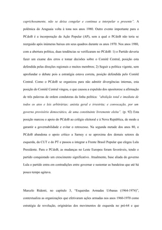 caprichosamente, não se deixa congelar e continua a interpelar o presente”. A
polêmica do Araguaia volta à tona nos anos 1980. Outro evento importante para o
PCdoB é a incorporação da Ação Popular (AP), sem a qual o PCdoB não teria se
reerguido após inúmeras baixas em seus quadros durante os anos 1970. Nos anos 1980,
com a abertura política, duas tendências se verificaram no PCdoB: 1) o Partido deveria
fazer um exame dos erros e tomar decisões sobre o Comitê Central, posição esta
defendida pelas direções regionais e muitos membros; 2) Seguir a política vigente, sem
aprofundar o debate pois a estratégia estava correta, posição defendida pelo Comitê
Central. Como o PCdoB se organizou para não admitir divergências internas, esta
posição do Comitê Central vingou, o que causou a expulsão dos opositorese a afirmação
de três palavras de ordem condutoras da linha política: “abolição total e imediata de
todos os atos e leis arbitrárias; anistia geral e irrestrita; e convocação, por um
governo provisório democrático, de uma constituinte livremente eleita”. (p. 92) Esta
posição marcou o apoio do PCdoB ao colégio eleitoral e à Nova República, de modo a
garantir a governabilidade e evitar o retrocesso. Na segunda metade dos anos 80, o
PCdoB abandona o apoio crítico a Sarney e se aproxima dos demais setores da
esquerda, da CUT e do PT e passou a integrar a Frente Brasil Popular que elegeu Lula
Presidente. Para o PCdoB, as mudanças no Leste Europeu foram favoráveis, tendo o
partido conquistado um crescimento significativo. Atualmente, base aliada do governo
Lula o partido entra em contradições entre governar e sustentar as bandeiras que até há
pouco tempo agitava.
Marcelo Ridenti, no capítulo 3, “Esquerdas Armadas Urbanas (1964-1974)”,
contextualiza as organizações que efetivaram ações armadas nos anos 1960-1970 como
estratégia de revolução, originárias dos movimentos de esquerda no pré-64 e que
 