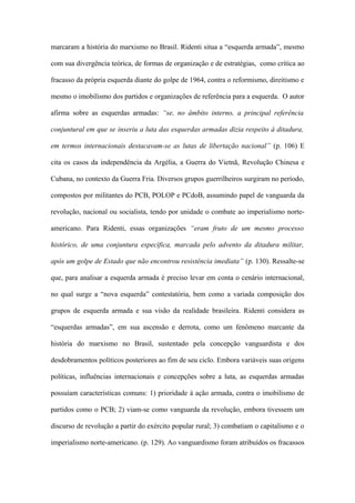 marcaram a história do marxismo no Brasil. Ridenti situa a “esquerda armada”, mesmo
com sua divergência teórica, de formas de organização e de estratégias, como crítica ao
fracasso da própria esquerda diante do golpe de 1964, contra o reformismo, direitismo e
mesmo o imobilismo dos partidos e organizações de referência para a esquerda. O autor
afirma sobre as esquerdas armadas: “se, no âmbito interno, a principal referência
conjuntural em que se inseriu a luta das esquerdas armadas dizia respeito à ditadura,
em termos internacionais destacavam-se as lutas de libertação nacional” (p. 106) E
cita os casos da independência da Argélia, a Guerra do Vietnã, Revolução Chinesa e
Cubana, no contexto da Guerra Fria. Diversos grupos guerrilheiros surgiram no período,
compostos por militantes do PCB, POLOP e PCdoB, assumindo papel de vanguarda da
revolução, nacional ou socialista, tendo por unidade o combate ao imperialismo norte-
americano. Para Ridenti, essas organizações “eram fruto de um mesmo processo
histórico, de uma conjuntura específica, marcada pelo advento da ditadura militar,
após um golpe de Estado que não encontrou resistência imediata” (p. 130). Ressalte-se
que, para analisar a esquerda armada é preciso levar em conta o cenário internacional,
no qual surge a “nova esquerda” contestatória, bem como a variada composição dos
grupos de esquerda armada e sua visão da realidade brasileira. Ridenti considera as
“esquerdas armadas”, em sua ascensão e derrota, como um fenômeno marcante da
história do marxismo no Brasil, sustentado pela concepção vanguardista e dos
desdobramentos políticos posteriores ao fim de seu ciclo. Embora variáveis suas origens
políticas, influências internacionais e concepções sobre a luta, as esquerdas armadas
possuíam características comuns: 1) prioridade à ação armada, contra o imobilismo de
partidos como o PCB; 2) viam-se como vanguarda da revolução, embora tivessem um
discurso de revolução a partir do exército popular rural; 3) combatiam o capitalismo e o
imperialismo norte-americano. (p. 129). Ao vanguardismo foram atribuídos os fracassos
 