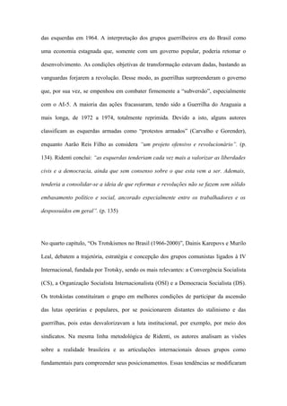 das esquerdas em 1964. A interpretação dos grupos guerrilheiros era do Brasil como
uma economia estagnada que, somente com um governo popular, poderia retomar o
desenvolvimento. As condições objetivas de transformação estavam dadas, bastando as
vanguardas forjarem a revolução. Desse modo, as guerrilhas surpreenderam o governo
que, por sua vez, se empenhou em combater firmemente a “subversão”, especialmente
com o AI-5. A maioria das ações fracassaram, tendo sido a Guerrilha do Araguaia a
mais longa, de 1972 a 1974, totalmente reprimida. Devido a isto, alguns autores
classificam as esquerdas armadas como “protestos armados” (Carvalho e Gorender),
enquanto Aarão Reis Filho as considera “um projeto ofensivo e revolucionário”. (p.
134). Ridenti conclui: “as esquerdas tenderiam cada vez mais a valorizar as liberdades
civis e a democracia, ainda que sem consenso sobre o que esta vem a ser. Ademais,
tenderia a consolidar-se a ideia de que reformas e revoluções não se fazem sem sólido
embasamento político e social, ancorado especialmente entre os trabalhadores e os
despossuídos em geral”. (p. 135)
No quarto capítulo, “Os Trotskismos no Brasil (1966-2000)”, Dainis Karepovs e Murilo
Leal, debatem a trajetória, estratégia e concepção dos grupos comunistas ligados à IV
Internacional, fundada por Trotsky, sendo os mais relevantes: a Convergência Socialista
(CS), a Organização Socialista Internacionalista (OSI) e a Democracia Socialista (DS).
Os trotskistas constituíram o grupo em melhores condições de participar da ascensão
das lutas operárias e populares, por se posicionarem distantes do stalinismo e das
guerrilhas, pois estas desvalorizavam a luta institucional, por exemplo, por meio dos
sindicatos. Na mesma linha metodológica de Ridenti, os autores analisam as visões
sobre a realidade brasileira e as articulações internacionais desses grupos como
fundamentais para compreender seus posicionamentos. Essas tendências se modificaram
 