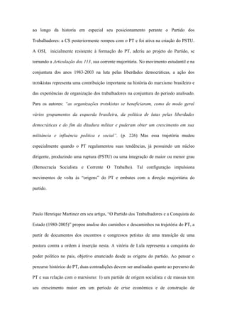 ao longo da historia em especial seu posicionamento perante o Partido dos
Trabalhadores: a CS posteriormente rompeu com o PT e foi ativa na criação do PSTU.
A OSI, inicialmente resistente à formação do PT, aderiu ao projeto do Partido, se
tornando a Articulação dos 113, sua corrente majoritária. No movimento estudantil e na
conjuntura dos anos 1983-2003 na luta pelas liberdades democráticas, a ação dos
trotskistas representa uma contribuição importante na história do marxismo brasileiro e
das experiências de organização dos trabalhadores na conjuntura do período analisado.
Para os autores: “as organizações trotskistas se beneficiaram, como de modo geral
vários grupamentos da esquerda brasileira, da política de lutas pelas liberdades
democráticas e do fim da ditadura militar e puderam obter um crescimento em sua
militância e influência política e social”. (p. 226) Mas essa trajetória mudou
especialmente quando o PT regulamentou suas tendências, já possuindo um núcleo
dirigente, produzindo uma ruptura (PSTU) ou uma integração de maior ou menor grau
(Democracia Socialista e Corrente O Trabalho). Tal configuração impulsiona
movimentos de volta às “origens” do PT e embates com a direção majoritária do
partido.
Paulo Henrique Martinez em seu artigo, “O Partido dos Trabalhadores e a Conquista do
Estado (1980-2005)” propoe analise dos caminhos e descaminhos na trajetória do PT, a
partir de documentos dos encontros e congressos petistas de uma transição de uma
postura contra a ordem à inserção nesta. A vitória de Lula representa a conquista do
poder político no país, objetivo enunciado desde as origens do partido. Ao pensar o
percurso histórico do PT, duas contradições devem ser analisadas quanto ao percurso do
PT e sua relação com o marxismo: 1) um partido de origem socialista e de massas tem
seu crescimento maior em um período de crise econômica e de construção de
 