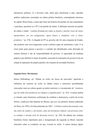 alternativas políticas; 2) o Governo Lula, eleito para transformar o país, reproduz
padrões tradicionais enraizados na cultura política brasileira, contemplando interesses
do capital. Dessa forma, o autor após fazer um histórico do partido, de suas contradições
e percalços, questiona se o PT é um partido da ordem. A definição marxista de partido
da ordem é citada: “coalizão formada por todas as frações e facções rivais da classe
apropriadora, em seu antagonismo, agora franco e manifesto, com a classe
produtora.” (p. 274). A chegada do PT ao governo não foi uma conquista do Estado,
não produziu uma nova hegemonia social e política capaz de transformar o país. E as
crises pelas quais passou o governo e o partido são identificadas como derivadas do
sistema eleitoral e não de responsabilidade do governo. A capacidade de mudança
própria é que definirá os rumos do partido, associada às realizações do governo Lula em
relação às aspirações do próprio partido e do conjunto da sociedade brasileira.
Segunda Parte: Movimentos
Denise Rollemberg, em “Debate no exílio em busca da renovação” apresenta a
influência do contexto do exílio no debate crítico e autocrítico possibilitando
renovações tanto na cultura quanto na práxis marxista e a incorporação de “temáticas
que até então desconsiderava ou relegava a segundo plano” (p. 291). A autora analisa
as relações entre feminismo, politização do cotidiano e democracia, a partir da revista
Debate, criada por João Quartim de Moraes, que teve seu primeiro número publicado
em Paris, em 1970, e foi descontinuada em 1982: “A Debate acabou funcionando como
um centro de estudos e, até mesmo, como um movimento cultural, com presença entre
os exilados e elevado nível de discussão teórica” (p. 293). Os debates dos exilados
brasileiros foram importantes para a reorganização da esquerda no Brasil, trazendo
elementos sobre as condições em que viveram no exílio. A autora destaca alguns
 