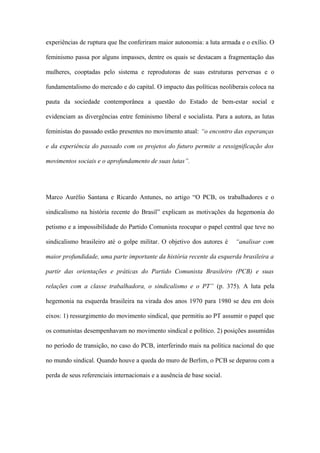 experiências de ruptura que lhe conferiram maior autonomia: a luta armada e o exílio. O
feminismo passa por alguns impasses, dentre os quais se destacam a fragmentação das
mulheres, cooptadas pelo sistema e reprodutoras de suas estruturas perversas e o
fundamentalismo do mercado e do capital. O impacto das políticas neoliberais coloca na
pauta da sociedade contemporânea a questão do Estado de bem-estar social e
evidenciam as divergências entre feminismo liberal e socialista. Para a autora, as lutas
feministas do passado estão presentes no movimento atual: “o encontro das esperanças
e da experiência do passado com os projetos do futuro permite a ressignificação dos
movimentos sociais e o aprofundamento de suas lutas”.
Marco Aurélio Santana e Ricardo Antunes, no artigo “O PCB, os trabalhadores e o
sindicalismo na história recente do Brasil” explicam as motivações da hegemonia do
petismo e a impossibilidade do Partido Comunista reocupar o papel central que teve no
sindicalismo brasileiro até o golpe militar. O objetivo dos autores é “analisar com
maior profundidade, uma parte importante da história recente da esquerda brasileira a
partir das orientações e práticas do Partido Comunista Brasileiro (PCB) e suas
relações com a classe trabalhadora, o sindicalismo e o PT” (p. 375). A luta pela
hegemonia na esquerda brasileira na virada dos anos 1970 para 1980 se deu em dois
eixos: 1) ressurgimento do movimento sindical, que permitiu ao PT assumir o papel que
os comunistas desempenhavam no movimento sindical e político. 2) posições assumidas
no período de transição, no caso do PCB, interferindo mais na política nacional do que
no mundo sindical. Quando houve a queda do muro de Berlim, o PCB se deparou com a
perda de seus referenciais internacionais e a ausência de base social.
 
