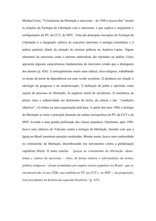 Michael Löwy, “Cristianismo da libertação e marxismo – de 1960 a nossos dias” mostra
as relações da Teologia da Libertação com o marxismo, o que explica o surgimento e
configurações do PT, da CUT, do MST. Uma das principais inovações da Teologia da
Libertação é a integração seletiva de conceitos marxistas à teologia sistemática e à
prática pastoral, diante da situação de extrema pobreza na América Latina. Alguns
elementos do marxismo como o ateísmo materialista são rejeitados na análise. Löwy
apresenta algumas características fundamentais do marxismo cristão que o distinguem
dos demais (p. 426): 1) anticapitalismo muito mais radical, ético-religioso, trabalhando
os temas da teoria da dependência em uma versão socialista. 2) distância em relação à
ideologia do progresso e da modernização; 3) definição de pobre e oprimido como
sujeito do processo de libertação; 4) urgência moral do socialismo; 5) insistência na
práxis, ética e subjetividade em detrimento da teoria, da ciência e das “condições
objetivas”.; 6) ênfase na auto-organização pela base. A partir dos anos 1980, a teologia
da libertação se torna o principal elemento da cultura sociopolítica do PT, da CUT e do
MST, levando a uma grande politização das classes populares. Entretanto, após 1985,
houve uma ofensiva do Vaticano contra a teologia da libertação, fazendo com que a
Igreja no Brasil assumisse posições moderadas. Mesmo assim, houve uma continuidade
no cristianismo da libertação, desembocando nos movimentos contra a globalização
capitalista liberal. O autor conclui: “graças ao cristianismo da libertação, idéias,
temas e valores do marxismo – claro, de forma seletiva e reformulados em termos
político-religiosos – foram assimilados por amplos setores populares no Brasil – que se
encontram não só nas CEBs, mas também no PT, na CUT e no MST –, em proporções
sem precedentes na história da esquerda brasileira” (p. 435).
 