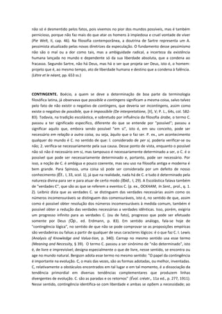 não só é desmentido pelos fatos, pois vivemos no pior dos mundos possíveis, mas é também
pernicioso, porque não faz mais do que atar os homens à impiedosa e cruel vontade de viver
(Pie Welt, II, cap. 46). Na filosofia contemporânea, a doutrina de Sartre representa um A.
pessimista atualizado pelas novas diretrizes da especulação. O fundamento desse pessimismo
não são o mal ou a dor como tais, mas a ambiguidade radical, a incerteza da existência
humana lançada no mundo e dependente só da sua liberdade absoluta, que a condena ao
fracasso. Segundo Sartre, não há Deus, mas há o ser que projeta ser Deus, isto é, o homem:
projeto que é, ao mesmo tempo, ato de liberdade humana e destino que a condena à falência.
(Lêtre et le néant, pp. 653 ss.)
CONTINGENTE. Boécio, a quem se deve a determinação de boa parte da terminologia
filosófica latina, já observava que possibile e contingens significam a mesma coisa, salvo talvez
pelo fato de não existir o negativo de contingens, que deveria ser incontingens, assim como
existe o negativo de possibile, que é impossibile (De interpretatione, [II], V; P. L., 64s, col. 582-
83). Todavia, na tradição escolástica, e sobretudo por influência da filosofia árabe, o termo C.
passou a ter significado específico, diferente do que se entende por "possível"; passou a
significar aquilo que, embora sendo possível "em si", isto é, em seu conceito, pode ser
necessário em relação a outra coisa, ou seja, àquilo que o faz ser. P. ex., um acontecimento
qualquer do mundo é C. no sentido de que: l. considerado de per si, poderia verificar-se ou
não; 2. verifica-se necessariamente pela sua causa. Desse ponto de vista, enquanto o possível
não só não é necessário em si, mas tampouco é necessariamente determinado a ser, o C. é o
possível que pode ser necessariamente determinado e, portanto, pode ser necessário. Por
isso, a noção de C. é ambígua e pouco coerente, mas seu uso na filosofia antiga e moderna é
bem grande. Para Spinoza, uma coisa só pode ser considerada por um defeito de nosso
conhecimento (Et., I, 33, scol. 1), já que na realidade, nada há de C. e tudo é determinado pela
natureza divina para ser e para atuar de certo modo (Ibid., I, 29). A Escolástica falava também
de "verdades C", que são as que se referem a eventos C. (p. ex., OCKHAM, In Sent., prol., q. 1.
Z). Leibniz dizia que as verdades C. se distinguem das verdades necessárias assim como os
números incomensuráveis se distinguem dos comensuráveis, isto é, no sentido de que, assim
como é possível obter resolução dos números incomensuráveis à medida comum, também é
possível obter a redução das verdades necessárias a verdades idênticas. Isso, porém, exigiria
um progresso infinito para as verdades C. (ou de fato), progresso que pode ser efetuado
somente por Deus (Op., ed. Erdmann, p. 83). Em sentido análogo, fala-se hoje de
"contingência lógica", no sentido de que não se pode comprovar se as proposições empíricas
são verdadeiras ou falsas a partir de qualquer de seus caracteres lógicos: é o que faz C. I. Lewis
(Analysis of Knowledge and Valua-tion, p. 340). Carnap no mesmo sentido usa esse termo
(Meaning and Necessity, § 39). O termo C. passou a ser sinônimo de "não determinado", isto
é, de livre e imprevisível; designa especialmente o que de livre, nesse sentido, se encontra ou
age no mundo natural. Bergson adota esse termo no mesmo sentido: "O papel da contingência
é importante na evolução. C, o mais das vezes, são as formas adotadas, ou melhor, inventadas.
C, relativamente a obstáculos encontrados em tal lugar e em tal momento, é a dissociação da
tendência primordial em diversas tendências complementares que produzem linhas
divergentes de evolução. C. são as paradas e os retornos" (Évol. créatr., 11a ed., p. 277, 1911).
Nesse sentido, contingência identifica-se com liberdade e ambas se opõem a necessidade; ao
 