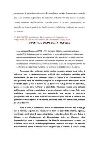 comunismo. A partir desses elementos, Reis analisa os partidos de esquerda, mostrando
que todos assumem os princípios do marxismo, cada um com uma nuance. E conclui:
“como autênticos revolucionários, remarão contra a corrente, prosseguindo no
caminho que é seu, e seguirão em frente, serenos, combativos e confiantes, ao encontro
da história”.
13. ROUSSEAU, Jean-Jacques. Do contrato social. Disponível em:
<http://www.cfh.ufsc.br/~wfil/contrato.pdf> Acesso em: 26 jan. 2010.
O CONTRATO SOCIAL DE J. J. ROUSSEAU
Jean-Jacques Rousseau (1712-1778) é um dos filósofos mais importantes do
século XVIII. Foi perseguido por suas ideias e, provavelmente isso contribuiu para
que ele se convencesse de que a sociedade é ruim e razão da perversão de uma
certa bondade natural do homem. Rousseau se empenhou em descobrir a origem
da infelicidade contemporânea, contra o reinado da razão vai optar pelo caminho do
sentimento e à aparência mundana vai contrapor a verdade interior dos seres.
Rousseau não pretende, como muitos pensam, propor uma volta à
natureza, mas o restabelecimento artificial das qualidades perdidas pela
humanidade. No seu livro Discurso Sobre a Origem e os Fundamentos da
Desigualdade entre os Homens (1755) ele faz o diagnóstico e em seguida em O
Contrato Social (1762) e Emílio ou Da Educação (1762) oferece os remédios,
passa a receita para melhorar a sociedade. Rousseau busca uma solução
política para melhorar a sociedade e tornar o homem melhor e mais feliz: uma
sociedade representada por uma associação que garanta a segurança
(obrigando cada um a abrir mão de seu interesse para unir-se a todos) e lhe
permita obedecer apenas a ele mesmo, deixando-o tão livre como antes, embora
de um jeito novo.
Para o autor, a consciência moral e o sentimento de dever são inatos, já
que o homem, segundo ele, nasce puro e bom e a sociedade o tornou egoísta,
mentiroso e destrutivo. É esse o diagnóstico realizado no livro Discurso Sobre a
Origem e os Fundamentos da Desigualdade entre os Homens, obra
imprescindível para a compreensão da filosofia rousseauniana exposta no
Contrato Social: não é um texto propriamente científico, mas capaz de explicar
historicamente como a infelicidade se originou (de 3 formas): a primeira delas
 