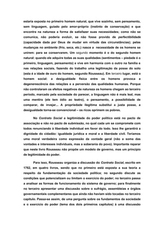 estaria exposta no primeiro homem natural, que vive sozinho, sem pensamento,
sem linguagem, guiado pelo amor-próprio (instinto de conservação) e que
encontra na natureza a forma de satisfazer suas necessidades; como não se
comunica, não poderia evoluir, se não fosse provido de perfectibilidade
(capacidade dada por Deus de mudar em virtude das circunstâncias); pelas
mudanças no ambiente (frio, seca, etc.) nasce a necessidade de os homens se
unirem: para se conservarem. Um segundo momento é o do segundo homem
natural: quando ele adquire todas as suas qualidades (sentimentos – piedade é o
primeiro, linguagem, pensamento) e vive em harmonia com o outro na família e
nas relações sociais, fazendo do trabalho uma legitimação da posse do solo
(esta é a idade de ouro do homem, segundo Rousseau). Em terceiro lugar, está o
homem social: a desigualdade física entre os homens provoca a
degenerescência das relações e a perversão das qualidades humanas. Porque
não controlaram os efeitos negativos da natureza os homens chegam ao terceiro
período, marcado pela sociedade do parecer, a linguagem não é mais leal, mas
uma mentira (ele tem ódio ao teatro), o pensamento, a possibilidade de
comparar, de invejar... A propriedade ilegítima substitui a justa posse, a
desigualdade torna-se convencional – os ricos oprimem os pobres.
No Contrato Social a legitimidade do poder político está no pacto de
associação e não no pacto de submissão, no qual cada um se compromete com
todos renunciando à liberdade individual em favor do todo. Isso lhe garantirá a
dignidade do cidadão: igualdade jurídica e moral e a liberdade civil. Teríamos
uma moral verdadeira como expressão da vontade geral (não a soma das
vontades e interesses individuais, mas a soberania do povo). Importante reparar
que neste livro Rousseau não propõe um modelo de governo, mas um princípio
de legitimidade do poder.
Para isso, Rousseau organiza a discussão do Contrato Social, escrito em
1762, em quatro livros, sendo que no primeiro está exposta a sua teoria a
respeito da fundamentação da sociedade política; no segundo discute as
condições que potencializam ou limitam o exercício do poder; no terceiro passa
a analisar as formas de funcionamento do sistema de governo; para finalmente
no terceiro apresentar uma discussão sobre o sufrágio, assembleias e órgãos
governamentais complementares que ainda não haviam sido tocadas no terceiro
capítulo. Passa-se assim, de uma pergunta sobre os fundamentos da sociedade
e o exercício do poder (tema dos dois primeiros capítulos) à uma discussão
 