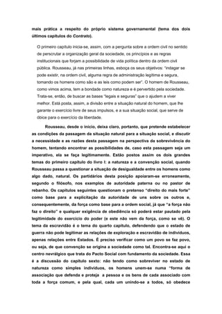 mais prática a respeito do próprio sistema governamental (tema dos dois
últimos capítulos do Contrato).
O primeiro capítulo inicia-se, assim, com a pergunta sobre a ordem civil no sentido
de perscrutar a organização geral da sociedade, os princípios e as regras
institucionais que forjam a possibilidade de vida política dentro da ordem civil
pública. Rousseau, já nas primeiras linhas, esboça os seus objetivos: “indagar se
pode existir, na ordem civil, alguma regra de administração legítima e segura,
tomando os homens como são e as leis como podem ser”. O homem de Rousseau,
como vimos acima, tem a bondade como natureza e é pervertido pela sociedade.
Trata-se, então, de buscar as bases “legais e seguras” que o ajudem a viver
melhor. Está posta, assim, a divisão entre a situação natural do homem, que lhe
garante o exercício livre de seus impulsos, e a sua situação social, que serve de
óbice para o exercício da liberdade.
Rousseau, desde o início, deixa claro, portanto, que pretende estabelecer
as condições da passagem da situação natural para a situação social, e discutir
a necessidade e as razões desta passagem na perspectiva da sobrevivência do
homem, tentando encontrar as possibilidades de, caso esta passagem seja um
imperativo, ela se faça legitimamente. Estão postos assim os dois grandes
temas do primeiro capítulo do livro I: a natureza e a convenção social, quando
Rousseau passa a questionar a situação de desigualdade entre os homens como
algo dado, natural. Os partidários desta posição apoiaram-se erroneamente,
segundo o filósofo, nos exemplos de autoridade paterna ou no pastor de
rebanho. Os capítulos seguintes questionam o pretenso “direito do mais forte”
como base para a explicitação da autoridade de uns sobre os outros e,
consequentemente, da força como base para a ordem social, já que “a força não
faz o direito” e qualquer exigência de obediência só poderá estar pautado pela
legitimidade do exercício do poder (e este não vem da força, como se vê). O
tema da escravidão é o tema do quarto capítulo, defendendo que o estado de
guerra não pode legitimar as relações de exploração e escravidão de indivíduos,
apenas relações entre Estados. É preciso verificar como um povo se faz povo,
ou seja, de que convenção se origina a sociedade como tal. Encontra-se aqui o
centro nevrálgico que trata do Pacto Social com fundamento da sociedade. Essa
é a discussão do capítulo sexto: não tendo como sobreviver no estado de
natureza como simples indivíduos, os homens unem-se numa “forma de
associação que defenda e proteja a pessoa e os bens de cada associado com
toda a força comum, e pela qual, cada um unindo-se a todos, só obedece
 