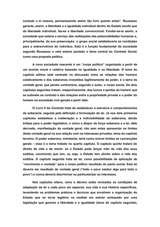 contudo a si mesmo, permanecendo assim tão livre quanto antes”. Rousseau
garante, assim, a liberdade e a igualdade individual dentro do Estado sendo que
da liberdade individual, faz-se a liberdade convencional. Fundar-se-ia assim, a
sociedade que estaria a serviço das realizações das potencialidades humanas e,
principalmente, da sua preservação: o grupo social estabeleceria as condições
para a sobrevivência do indivíduo. Esta é a função fundamental da sociedade
segundo Rousseau e nela estaria pautado o tema central do Contrato Social,
como uma proposta política.
A nova sociedade nascente é um “corpo político” organizado a partir de
um acordo moral e coletivo baseado na igualdade e na liberdade. O tema do
capítulo sétimo está centrado na discussão entre as relações dos homens
coletivamente e dos soberanos investidos legitimamente de poder, é o tema da
vontade geral, que jamais contrariaria, segundo o autor, o corpo social. Os dois
capítulos seguintes tratam, respectivamente, dos lucros e perdas do homem que
se submete ao contrato e das relações entre a propriedade privada e o poder do
homem na sociedade civil gerada a partir dele.
O Livro II do Contrato trata de estabelecer a estrutura e comportamentos
da soberania, seguida pela definição e formulação da lei. Já nos dois primeiros
capítulos estabelece a inalienação e a indivisibilidade da soberania, dando
ênfase para o poder legislativo, o único a dispor de força soberana e a lei, dele
derivado, manifestação da vontade geral, não sem antes apresentar os limites
desta vontade geral na sua relação com os interesses privados, tema do capítulo
terceiro. O poder soberano, entretanto, teria como únicos limites as convenções
gerais – esse é o tema tratado no quarto capítulo. O capítulo quinto tratará do
direito de vida e de morte: se o Estado pode lançar mão da vida dos seus
súditos, concluindo que sim, ou seja, o Estado tem direito sobre a vida dos
súditos. O capítulo seguinte trata da lei, como possibilidade de aplicação de
“movimento e vontade” para o corpo político resultado do pacto social. Esta lei
deveria ser resultado da vontade geral (“todo o povo estatui algo para todo o
povo”) e nunca deveria discriminar ou particularizar os interesses.
Nos capítulos oitavo, nono e décimo estão revisadas as condições de
adaptação da lei a cada povo em especial, sua vida e sua história específicas,
levantando os problemas práticos e técnicos que envolvem a organização do
Estado que se torna legítimo na medida em estiver embasado por uma
legislação que garanta a liberdade e a igualdade (tema do capítulo seguinte),
 