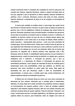 sempre invariáveis frente à variedade das condições de vida de cada povo. No
coração dos homens, segundo Rousseau, estaria a espécie principal entre as
leis que, segundo o que se apresenta no último capítulo, estariam divididas em
políticas, civis e criminais. Rousseau encerra esta parte do texto, portanto,
fazendo referência à importância da ética (a lei do coração) na formulação da
vida política.
A busca pela exatidão na análise marca o mais longo dos quatro livros
que formam o Contrato Social, o terceiro, no qual o autor se dedica ao estudo do
governo com o fim de estabelecer critérios de avaliação das várias formas de
governo. Rousseau apresenta como principal desafio o equilíbrio dos governos,
já que eles se encontram na fronteira entre os súditos (o povo) e o soberano. O
equilíbrio do governo estaria em que ele não se coloque jamais abaixo das
forças particulares e nem tomar para si as forças do Estado. Neste sentido o
poder executivo – representado pelo governo – seria uma mera emanação da
vontade geral. Torna-se difícil assim, avaliar qual a melhor forma de governo, já
que dependem dos interesses de cada povo e para avaliá-los é preciso rever as
condições de sua adoção por um povo em particular. Estes são os temas que
percorrem os capítulos até o décimo primeiro. Nos seguintes (até o XV),
Rousseau trata de discutir a instabilidade destes governos, já que tenderiam à
degenerescência, a partir de duas formas de declínio, na relação que o governo
estabelece com o soberano: a contração do governo, que o leva ao
envelhecimento e a dissolução do Estado. A interrupção do governo por
assembleias periódicas, como espaço de retomada da força da vontade geral é
apresentada como uma possibilidade, ainda que paliativa, ao declínio dos
governos, tido como inevitável na maior parte das vezes. Este papel da
assembleia faz com que Rousseau rejeite a ideia de assembleias de
representantes: é preciso que a vontade geral seja ouvida diretamente. Os
últimos capítulos tratarão da instituição do governo.
O último livro do Contrato Social se inicia com uma certa conclusão da
discussão do livro anterior, afirmando que a vontade geral é indestrutível.
Ademais, os temas deste livro estão centrados em problemas menores, ligados
ao funcionamento da máquina política, como o tema do sufrágio (capítulo
segundo) e das eleições (capítulo terceiro), além de uma análise exaustiva dos
comícios romanos (tema do quarto capítulo). Trata do chamado “tribunato” (um
corpo “conservador das leis e do poder legislativo) e da ditadura, para tratar no
capítulo sétimo da censura, para finalmente, tratar da religião civil, tema do
 