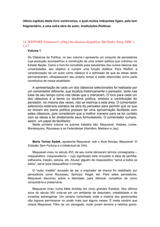 último capítulo deste livro controverso, o qual muitos intérpretes ligam, pelo tom
fragmentário, a uma outra obra do autor, Instituições Políticas.
14. WEFFORT, Francisco C. (Org.) Os clássicos da política. São Paulo: Ática, 2006. v.
1 e 2.
Volume 1
Os Clássicos da Política, no seu volume I apresenta um conjunto de pensadores
cuja produção acompanhou a construção de uma ordem política que culminou no
Estado Nação. Como o livro foi concebido para estudantes dos cursos básicos das
universidades, seu objetivo é cumprir uma função didática. Para Weffort, a
caracterização de um autor como clássico é a admissão de que as ideias deste
permaneceram, ultrapassaram seu próprio tempo e estão absorvidas como parte
constitutiva de nossa atualidade.
A apresentação de cada um dos clássicos selecionados foi realizada por
um comentador diferente, que localiza historicamente o pensador, tanto nas
lutas de seu tempo como nas ideias que o marcaram. O foco para cada um
dos clássicos é a teoria ou doutrina política, embora a contribuição do
pensador, na maioria das vezes, não se restrinja a esta área. O comentador
selecionou extensos extratos da obra do pensador para permitir que os que
se iniciam em teoria política possam ter uma aproximação facilitada com
estes clássicos, pois consideram que a melhor maneira para se ter contato
com as ideias é ler diretamente seus formuladores. O comentador cumpre,
assim, um papel de facilitador.
Neste primeiro volume os autores tratados são: Maquiavel, Hobbes, Locke,
Montesquieu, Rousseau e os Federalistas (Hamilton, Madison e Jay).
Maria Tereza Sadek, apresenta Maquiavel, sob o título Nicolau Maquiavel: O
Cidadão Sem Fortuna e o Intelectual de Virtù.
Maquiavel viveu no século XVI, de seu nome derivaram termos consagrados –
maquiavélico, maquiavelismo – cujo significado está vinculado à ideia de perfídia,
velhacaria, traição, astúcia, etc. Acusar alguém de maquiavélico “serve a todos os
ódios”, serve para desqualificar o inimigo.
O “autor maldito” acusado de ser o inspirador de tiranos foi reabilitado por
pensadores como Rousseau, Spinoza, Hegel, etc. Para estes pensadores,
Maquiavel discorreu sobre a liberdade, para oferecer conselhos de como
conquistá-la e preservá-la.
Maquiavel viveu numa Itália dividida em cinco grandes Estados. Nos últimos
anos do século XIV vivia-se em um ambiente de desordem, instabilidade e de
invasões estrangeiras. Um cenário conturbado onde a maioria dos governantes
não lograva permanecer no poder mais que alguns meses. É neste cenário que
cresce Maquiavel. Filho de um advogado, muito jovem domina a retórica greco-
 