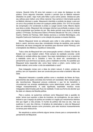 romana. Quando tinha 29 anos tem acesso a um cargo de destaque na vida
pública. Como segundo chanceler, durante o período que os Médicis estavam
afastados do poder, viaja muito pela Itália e para outros países. Destaca-se pelo
seu esforço para instituir uma milícia nacional. Sua carreira é interrompida quando
os Médicis retomam o poder. Maquiavel é demitido e proibido de deixar o país por
um ano e fica proibido de entrar em qualquer prédio público. Em 1513 foi acusado
de conspiração e foi condenado à prisão e a pagar severa multa. Mesmo depois
que deixa a prisão, Maquiavel não consegue retomar sua profissão e passa a viver
numa propriedade que herdara do pai. São deste período suas obras de analista
político: O Príncipe, Os Discursos Sobre a Primeira Década de Tito Lívio, A Arte da
Guerra, História de Florença. Além destas escreveu a comédia Mandrágora, uma
biografia Castruccio Castracani e uma coleção de poesias e ensaios literários.
Mesmo Maquiavel tendo se esforçado para voltar à vida pública não logrou
êxito e, assim, terminou seus dias, considerado inimigo da república, pois quando
finalmente, ele havia conseguido ser escolhido para escrever sobre Florença, com
o beneplácito dos Médicis a república é restaurada.
Toda a obra de Maquiavel tem uma preocupação central: o Estado. Ele fala do
Estado real: o que impõem ordem. Parte sempre da realidade concreta: verità
effetuale (a verdade efetiva das coisas). Sua regra metodológica é ver e examinar
a realidade como ela é. Substitui o reino do dever ser, característica do
pensamento que dominava sua época, para a realidade concreta. As questões que
Maquiavel tenta responder são: como fazer reinar a ordem, como instituir um
Estado estável, como evitar o ciclo de estabilidade e caos?
Esta indagação rompe com a ideia de ordem natural. A ordem, produto da
política, tem um imperativo: deve ser construída para se evitar a barbárie. Não está
dada.
Maquiavel interpreta a questão política como o resultado de feixes de força,
provenientes das ações concretas dos homens em sociedade. Nem sempre ações
são reconhecíveis. Maquiavel procura evidenciar o que há de transitório e
circunstancial nos arranjos estabelecidos numa determinada ordem, para então
indagar incessantemente. A cada significado explicitado recoloca novas
indagações determinadas pelo fluxo da realidade. É esta sua forma de abordar que
fez dele um clássico da filosofia política.
Para a autora, se quisermos conhecer como Maquiavel trata a questão do
poder, temos que suportar a ideia da incerteza, da contingência, de que nada é
estável e que o espaço da política se constitui e é regido por mecanismos distintos
dos que regem a vida privada. O mundo da política não leva ao céu, mas sua
ausência é o pior dos infernos. A tentativa de sistematizar a obra de Maquiavel
deve ser entendida sempre como provisória, pois este recoloca incessantemente
os temas para rediscuti-los.
Na sequência a autora enfrenta alguns temas chaves para a compreensão do
pensamento de Maquiavel.
 