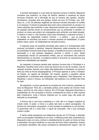 A primeira abordagem é a que trata da natureza humana e história. Maquiavel
considera que podemos, ao longo da história, detectar a presença de traços
humanos imutáveis, daí a afirmação de que os homens são ingratos, volúveis,
simuladores, covardes ante aos perigos, ávidos de lucro (O Príncipe, cap. XVII.
Opus cit., p.19). Os atributos negativos da natureza humana redundam no conflito
e na anarquia. O estudo do passado deve servir para compreender as causas e os
meios utilizados para enfrentar o caos. Maquiavel entende que o estudo cuidadoso
do passado permite prever os acontecimentos que se produzirão e escolher ou
produzir os meios que podem ser empregados para enfrentar uma dada situação.
A história é cíclica e, não havendo meios para domesticar a natureza humana, é
no âmago da capacidade criadora humana – a política – que se podem
estabelecer as escolhas que levam a maiores períodos de estabilidade. O poder
político nasce, assim, da malignidade da natureza humana.
O segundo grupo de questões discutidas pela autora é a contraposição entre
anarquia, principado e república. Segundo Maquiavel, estão presentes em todas
as sociedades humanas duas forças opostas: a resistência do povo à opressão e à
dominação e a dos grandes desejarem dominar e oprimir o povo. Desta
contraposição resulta um permanente conflito, pois os vencedores não sufocam
definitivamente os vencidos. O problema político é encontrar os mecanismos que
imponham estabilidade nas relações.
As respostas à anarquia gerada pela natureza humana são o Principado e a
República. Escolher entre uma e outra não decorre de um ato de vontade, mas da
situação concreta. Quando uma nação está deteriorada é necessário um governo
forte que iniba as forcas desagregadoras. O Príncipe aparece aí como o fundador
do Estado, um agente da transição. No entanto, quando o equilíbrio estiver
restabelecido a sociedade está preparada para a República. Para Maquiavel, na
República, o povo é virtuoso, as instituições, são estáveis e os conflitos são fonte
de vigor.
Na sequência, a autora apresenta os conceitos de virtú e fortuna, presentes na
obra de Maquiavel. Para ele, a atividade política como prática de homens livres
exige o domínio da virtú sobre a fortuna. Em O Príncipe, Maquiavel demonstra a
possibilidade da virtú conquistar a fortuna, contrapondo-se assim à visão imposta
pelo Cristianismo, onde a fortuna instituída por um poder cego não podia ser
seduzida ou conquistada.
A fortuna não é uma força impiedosa e a virtú não é a imagem angelical da
virtude cristã. O poder, a honra e a glória são bens a serem perseguidos. Os
homens de virtú podem conquistá-lo. A virtú consiste na sabedoria no uso da força.
O governante não é o mais forte, o capaz de conquistar, mas o que consegue
manter o poder.
É dentro desta perspectiva que Maquiavel discute em O Príncipe a distinção
entre os principados hereditários e os novos. A diferença entre eles sublinhada por
Maquiavel é para os novos, embora o estabelecimento do poder se funde na força
é necessário virtú para mantê-los no caso dos domínios recém adquiridos, embora
o principado hereditário não possa considerar-se absolutamente seguro: não há
 