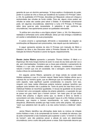 garantia de que um domínio permaneça. “A força explica o fundamento do poder,
porém é a posse da virtú a chave por excelência do sucesso d´O Príncipe” (idem.
p. 23). As qualidades d´O Príncipe, discutidas por Maquiavel, coloca em cheque a
exclusividade das virtudes de fundo cristão. Para ele, alguns vícios podem ser
virtudes se estas são usadas para salvar o Estado. A moralidade convencional
pode, em algumas circunstâncias, determinar a ruína d´O Príncipe. O Príncipe
sábio deve guiar-se pela necessidade. A sabedoria é agir conforme as
circunstâncias, mas aparentando possuir as qualidades valorizadas.
“A política tem uma ética e uma lógica própria” (idem. p. 24). Em Maquiavel a
realidade é enfrentada como verità effettuale, talvez por isso emerge a resistência
em aceitar a radicalidade de suas proposições.
A autora encerra a apresentação afirmando a necessidade de resgatar as
contribuições de Maquiavel sem preconceitos, mas naquilo que ela realmente é.
A seguir apresenta extratos da obra O Príncipe com tradução de Mário e
Celestino da Silva e dos Discursos sobre a Primeira Década de Tito Lívio com
tradução de Antonio Piccarolo e Leonor de Aguiar, respectivamente.
Renato Janine Ribeiro apresenta o pensador Thomas Hobbes: O Medo e a
Esperança. Ele inclui longos trechos do autor no corpo de seu texto para dar voz a
ele, sem intermediações. Considera que a chave para entender o pensamento de
Hobbes é o que este considera estado de natureza, considerando o homem
natural o homem que vive em sociedade, não o selvagem, como interpretaram
muitos críticos do contratualismo.
Em seguida Janine Ribeiro, apresenta um longo extrato do Leviatã onde
Hobbes esclarece o que é o homem natural. Neste trecho Hobbes afirma que a
natureza fez os homens iguais, que as diferenças que se manifestam por um ou
outro aspecto, nada significam quando consideradas no conjunto. Com isso,
ninguém com base nestas diferenças poderia reclamar qualquer benefício que
qualquer outro também não o pudesse ter. Tanto do ponto de vista físico como o
intelectual Hobbes só reconhece igualdades. A recusa da igualdade se dá porque
o homem tem uma concepção vaidosa da própria sabedoria, a suposição de que
se possui em grau maior que o homem comum: “em maior grau do que todos
menos eles próprios, e alguns outros que, ou devido à fama ou devido a
concordarem com eles, merecem sua aprovação” (opus cit, p.55). Hobbes continua
afirmando, que mesmo o homem reconhecendo, no outro, inteligência e
eloquência, dificilmente acredita que haja muitos como eles próprios. Isto porque
“veem sua sabedoria bem de perto e as dos outros homens a distância” (idem.
Ibid.).
Janine Ribeiro identifica nas afirmações deste texto os motivos de irritação
contra Hobbes e mais, é da compreensão do homem, no estado de natureza, que
se pode compreender a luta incessante para suplantar o outro: “o homem é o lobo
do homem”, pois não podemos prever a atitude do outro em determinada
circunstância, como o outro não pode prever a nossa. Esta imprevisão decorre que
 