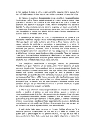 o mais razoável é atacar o outro, ou para vencê-lo, ou para evitar o ataque. Por
isso, o Estado deve controlar e reprimir para evitar a guerra de todos contra todos.
Em Hobbes, da igualdade da capacidade deriva a igualdade nas possibilidades
de atingirmos os fins. Assim, quando se deseja ao mesmo tempo a mesma coisa
que outro o resultado é o conflito e é para atingir seus fins que os homens se
esforçam para destruir ou subjugar o outro. Hobbes exemplifica essa assertiva
dizendo: “se alguém planta, semeia, constrói ou possui um lugar conveniente, é
provavelmente de esperar que outros venham preparados com forças conjugadas,
para desapossá-lo e privá-lo, não apenas do fruto de seu trabalho, mas também de
sua vida e de sua liberdade” (idem, ibid.).
A desconfiança em relação ao outro, a impossibilidade de prever é que
impulsiona o homem a subjugar o maior número de pessoas que puder, desde que
não haja alguém com poder suficiente para limitá-lo. Para Hobbes, são três as
causas naturais de discórdia: a competição, a desconfiança e a glória. A
competição leva os homens a atacar tendo em vista o lucro, para se tornarem
senhores das pessoas, mulheres, filhos e rebanhos dos outros homens; a
desconfiança leva o homem a atacar tendo em vista a segurança das conquistas; e
a glória leva o homem a atacar tendo em vista a reputação. Ataca por qualquer
coisa que o diminua direta ou indiretamente. Não havendo um poder comum os
homens vivem em permanente estado de guerra, entendida esta não apenas como
a batalha, mas em todo tempo em que ela se prenuncia.
Esta perspectiva desacomoda a convicção, herdada do pensamento
Aristotélico, de que o homem é um ser social. Janine Ribeiro seleciona um outro
trecho do Leviatã onde Hobbes apelando para a experiência pessoal desafia os
que se insurgiram contra seu pensamento: “que seja, portanto ele a considerar a si
mesmo, que quando empreende uma viajem se arma e procura ir bem
acompanhado; que quando vão dormir fechas as portas; que quando está em casa
tranca seus cofres” (idem., p.57). Hobbes pergunta: ”não significa isto acusar tanto
a humanidade com seus atos como eu faço com minhas palavras?” (idem, ibid.)
Acrescenta que, no entanto, não se pode condenar a natureza humana, suas
paixões e desejos, até que não exista uma lei que as proíbam e nenhuma lei pode
ser feita sem determinar-se quem vai fazê-la.
O mito de que o homem é sociável por natureza nos impede de identificar o
conflito e contê-lo. A política só será uma ciência quando o homem for
compreendido como ele é de fato, não com concepções ilusórias. Para o homem
ser compreendido como ele é, Hobbes propõem o “lê-te a ti mesmo”, afirmando
que quem quer que olhe para dentro de si mesmo, poderá, a partir da semelhança
entre os pensamentos e paixões conhecer os pensamentos e paixões de todos os
outros homens em circunstâncias idênticas. O governante deve, por sua vez, ler
em si mesmo não este ou aquele indivíduo, mas a humanidade.
A partir desta visão pouco generosa do homem, Hobbes afirma que “é a
liberdade que cada homem possui de usar seu próprio poder, da maneira que
quiser, para a preservação de sua própria natureza, ou seja, de sua vida e
consequentemente fazer tudo aquilo que seu próprio julgamento e razão lhe
 