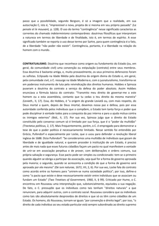 passo que a possibilidade, segundo Bergson, é só a imagem que a realidade, em sua
autocriação C, isto é, "imprevisível e nova, projeta de si mesma em seu próprio passado" (La
pensée et le mouvant, p. 128). O uso do termo "contingência" nesse significado caracteriza as
correntes do chamado indeterminismo contemporâneo: doutrinas filosóficas que interpretam
a natureza em termos de liberdade e de finalidade, isto é, em termos de espírito. A esse
significado também se reporta o uso desse termo por Sartre, para quem contingência é o fato,
de a liberdade "não poder não existir". Contingência, portanto, é a liberdade na relação do
homem com o mundo.
CONTRATUALISMO. Doutrina que reconhece como origem ou fundamento do Estado (ou, em
geral, da comunidade civil) uma convenção ou estipulação (contrato) entre seus membros.
Essa doutrina é bastante antiga, e, muito provavelmente, os seus primeiros defensores foram
os sofistas. Eclipsado na Idade Média pela doutrina da origem divina do Estado e, em geral,
pela comunidade civil, o C. ressurge na Idade Moderna e, com o jusnaturalismo, transforma-se
em poderoso instrumento de luta pela reivindicação dos direitos humanos. Hobbes e Spinoza
puseram a doutrina do contrato a serviço da defesa do poder absoluto. Assim Hobbes
enunciava a fórmula básica do contrato: "Transmito meu direito de governar-me a este
homem ou a esta assembleia, contanto que tu cedas o teu direito da mesma maneira"
(Leviath., II, 17). Essa, diz Hobbes, é "a origem do grande Leviatã ou, com mais respeito, do
Deus mortal a quem, depois de Deus imortal, devemos nossa paz e defesa, pois por essa
autoridade conferida pelos indivíduos que o compõem, o Estado tem tanta força e poder que
pode disciplinar à vontade todos para a conquista da paz interna e para a ajuda mútua contra
os inimigos externos" (Ibid., II, 17). Por sua vez, Spinoza julga que o direito do Estado
constituído pelo consenso comum só é limitado por sua força, que é o "poder da multidão"
(Tractatus politicus, 2, 17). Mais frequentemente, porém, o C. é empregado para demonstrar a
tese de que o poder político é necessariamente limitado. Nesse sentido foi entendido por
Grócio, Pufendorf e especialmente por Locke, que o usou para defender a revolução liberal
inglesa de 1688. Dizia Pufendorf: "Se consideramos uma multidão de indivíduos que gozam de
liberdade e de igualdade natural, e querem proceder à instituição de um Estado, é preciso
antes de mais nada que esses futuros cidadãos façam um pacto no qual manifestem a vontade
de unir-se em associação perpétua e de prover, com deliberações e ordens comuns, sua
própria salvação e segurança. Esse pacto pode ser simples ou condicionado: tem-se o primeiro
quando alguém se obriga a participar da associação, seja qual for a forma de governo aprovada
pela maioria; o segundo, quando se acrescenta a condição de que a forma de governo será
aprovada por ele mesmo" (De iure naturae, 1672, VII, 2, 6). Por sua vez, Locke fala do contrato
como acordo entre os homens para "unirem-se numa sociedade política"; por isso, define-o
como "o pacto que existe e deve necessariamente existir entre indivíduos que se associam ou
fundam um Estado" (Two Treatises of Government, 1960, II, § 99). Criticado por Hume, o C.
encontrou em Rousseau uma interpretação que, substancialmente, equivaleu a sua negação.
De fato, o C. pressupõe que os indivíduos como tais tenham "direitos naturais" a que
renunciam, para adquirir outros, com o contrato social. Rousseau considera que os indivíduos
como tais são absolutamente desprovidos de direitos e que só os têm como cidadãos de um
Estado. Os homens, diz Rousseau, tornam-se iguais "por convenção e direito legal"; por isso, "o
direito de cada indivíduo ao seu estado particular está sempre subordinado ao direito supremo
 