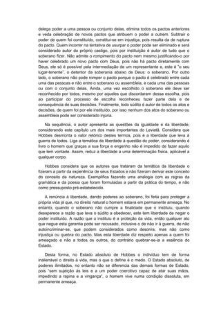 delega poder a uma pessoa ou conjunto delas, elimina todos os pactos anteriores
e veda celebração de novos pactos que atribuem o poder a outrem. Subtrair o
poder de quem foi constituído, constitui-se em injustiça, pois resulta da de ruptura
do pacto. Quem incorrer na tentativa de usurpar o poder pode ser eliminado e será
considerado autor do próprio castigo, pois por instituição é autor de tudo que o
soberano fizer. Não admite o rompimento do pacto nem mesmo justificando-o por
haver celebrado um novo pacto com Deus, pois não há pacto diretamente com
Deus, ele só é possível pela intermediação de um representante e, este é ”o seu
lugar-tenente”, o detentor da soberania abaixo de Deus: o soberano. Por outro
lado, o soberano não pode romper o pacto porque o pacto é celebrado entre cada
uma das pessoas e não entre o soberano ou assembleia, e cada uma das pessoas
ou com o conjunto delas. Ainda, uma vez escolhido o soberano ele deve ser
reconhecido por todos, mesmo por aqueles que discordaram dessa escolha, pois
ao participar do processo de escolha reconheceu fazer parte dela e de
consequência de suas decisões. Finalmente, todo súdito é autor de todos os atos e
decisões, de quem foi por ele instituído, por isso nenhum dos atos do soberano ou
assembleia pode ser considerado injúria.
Na sequência, o autor apresenta as questões da igualdade e da liberdade,
considerando este capítulo um dos mais importantes do Leviatã. Considera que
Hobbes desmonta o valor retórico destes termos, pois é a liberdade que leva à
guerra de todos. Liga a temática da liberdade à questão do poder, considerando é
livre o homem que graças a sua força e engenho não é impedido de fazer aquilo
que tem vontade. Assim, reduz a liberdade a uma determinação física, aplicável a
qualquer corpo.
Hobbes considera que os autores que trataram da temática da liberdade o
fizeram a partir da experiência de seus Estados e não fizeram derivar este conceito
do conceito de natureza. Exemplifica fazendo uma analogia com as regras da
gramática e da poesia que foram formuladas a partir da prática do tempo, e não
como pressuposto pré-estabelecido.
A renúncia à liberdade, dando poderes ao soberano, foi feita para proteger a
própria vida já que, no direito natural o homem estava em permanente ameaça. No
entanto, quando o soberano não cumpre a finalidade que o instituiu, quando
desaparece a razão que leva o súdito a obedecer, este tem liberdade de negar o
poder instituído. A razão que o instituiu é a proteção da vida, então qualquer ato
que negue esta garantia pode ser recusado, inclusive o de não ir à guerra, de não
autoincriminar-se, que podem considerados como desonra, mas não como
injustiça ou quebra do pacto. Mas esta liberdade diz respeito apenas a quem foi
ameaçado e não a todos os outros, do contrário quebrar-se-ia a essência do
Estado.
Desta forma, no Estado absoluto de Hobbes o indivíduo tem de forma
inalienável o direito à vida, mas o que o define é o medo. O Estado absoluto, de
poderes ilimitados, no entanto não se diferencia das demais formas de Estado,
pois “sem sujeição às leis e a um poder coercitivo capaz de atar suas mãos,
impedindo a rapina e a vingança”, o homem vive numa condição dissoluta, em
permanente ameaça.
 