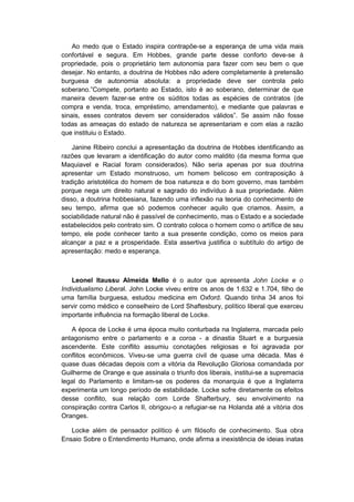 Ao medo que o Estado inspira contrapõe-se a esperança de uma vida mais
confortável e segura. Em Hobbes, grande parte desse conforto deve-se à
propriedade, pois o proprietário tem autonomia para fazer com seu bem o que
desejar. No entanto, a doutrina de Hobbes não adere completamente à pretensão
burguesa de autonomia absoluta: a propriedade deve ser controla pelo
soberano.”Compete, portanto ao Estado, isto é ao soberano, determinar de que
maneira devem fazer-se entre os súditos todas as espécies de contratos (de
compra e venda, troca, empréstimo, arrendamento), e mediante que palavras e
sinais, esses contratos devem ser considerados válidos”. Se assim não fosse
todas as ameaças do estado de natureza se apresentariam e com elas a razão
que instituiu o Estado.
Janine Ribeiro conclui a apresentação da doutrina de Hobbes identificando as
razões que levaram a identificação do autor como maldito (da mesma forma que
Maquiavel e Racial foram considerados). Não seria apenas por sua doutrina
apresentar um Estado monstruoso, um homem belicoso em contraposição à
tradição aristotélica do homem de boa natureza e do bom governo, mas também
porque nega um direito natural e sagrado do indivíduo à sua propriedade. Além
disso, a doutrina hobbesiana, fazendo uma inflexão na teoria do conhecimento de
seu tempo, afirma que só podemos conhecer aquilo que criamos. Assim, a
sociabilidade natural não é passível de conhecimento, mas o Estado e a sociedade
estabelecidos pelo contrato sim. O contrato coloca o homem como o artífice de seu
tempo, ele pode conhecer tanto a sua presente condição, como os meios para
alcançar a paz e a prosperidade. Esta assertiva justifica o subtítulo do artigo de
apresentação: medo e esperança.
Leonel Itaussu Almeida Mello é o autor que apresenta John Locke e o
Individualismo Liberal. John Locke viveu entre os anos de 1.632 e 1.704, filho de
uma família burguesa, estudou medicina em Oxford. Quando tinha 34 anos foi
servir como médico e conselheiro de Lord Shaftesbury, político liberal que exerceu
importante influência na formação liberal de Locke.
A época de Locke é uma época muito conturbada na Inglaterra, marcada pelo
antagonismo entre o parlamento e a coroa - a dinastia Stuart e a burguesia
ascendente. Este conflito assumiu conotações religiosas e foi agravada por
conflitos econômicos. Viveu-se uma guerra civil de quase uma década. Mas é
quase duas décadas depois com a vitória da Revolução Gloriosa comandada por
Guilherme de Orange e que assinala o triunfo dos liberais, institui-se a supremacia
legal do Parlamento e limitam-se os poderes da monarquia é que a Inglaterra
experimenta um longo período de estabilidade. Locke sofre diretamente os efeitos
desse conflito, sua relação com Lorde Shafterbury, seu envolvimento na
conspiração contra Carlos II, obrigou-o a refugiar-se na Holanda até a vitória dos
Oranges.
Locke além de pensador político é um filósofo de conhecimento. Sua obra
Ensaio Sobre o Entendimento Humano, onde afirma a inexistência de ideias inatas
 