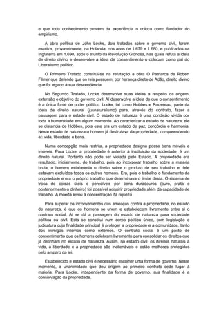 e que todo conhecimento provém da experiência o coloca como fundador do
empirismo.
A obra política de John Locke, dois tratados sobre o governo civil, foram
escritos, provavelmente, na Holanda, nos anos de 1.679 e 1.680, e publicados na
Inglaterra em 1.690, após o triunfo da Revolução Gloriosa, nas quais refuta a ideia
de direito divino e desenvolve a ideia de consentimento o colocam como pai do
Liberalismo político.
O Primeiro Tratado constitui-se na refutação a obra O Patriarca de Robert
Filmer que defende que os reis possuem, por herança direta de Adão, direito divino
que foi legado à sua descendência.
No Segundo Tratado, Locke desenvolve suas ideias a respeito da origem,
extensão e objetivo do governo civil. Aí desenvolve a ideia de que o consentimento
é a única fonte de poder político. Locke, tal como Hobbes e Rousseau, parte da
ideia de direito natural (jusnaturalismo) para, através do contrato, fazer a
passagem para o estado civil. O estado de natureza é uma condição vivida por
toda a humanidade em algum momento. Ao caracterizar o estado de natureza, ele
se distancia de Hobbes, pois este era um estado de paz, concórdia e harmonia.
Neste estado de natureza o homem já desfrutava da propriedade, compreendendo
aí: vida, liberdade e bens.
Numa concepção mais restrita, a propriedade designa posse bens móveis e
imóveis. Para Locke, a propriedade é anterior à instituição da sociedade: é um
direito natural. Portanto não pode ser violada pelo Estado. A propriedade era
resultado, inicialmente, do trabalho, pois ao incorporar trabalho sobre a matéria
bruta, o homem estabelecia o direito sobre o produto de seu trabalho e dele
estavam excluídos todos os outros homens. Era, pois o trabalho o fundamento da
propriedade e era o próprio trabalho que determinava o limite desta. O sistema de
troca de coisas úteis e perecíveis por bens duradouros (ouro, prata e
posteriormente o dinheiro) foi possível adquirir propriedade além da capacidade de
trabalho. A moeda levou à concentração da riqueza.
Para superar os inconvenientes das ameaças contra a propriedade, no estado
de natureza, é que os homens se unem e estabelecem livremente entre si o
contrato social. Aí se dá a passagem do estado de natureza para sociedade
política ou civil. Esta se constitui num corpo político único, com legislação e
judicatura cuja finalidade principal é proteger a propriedade e a comunidade, tanto
dos inimigos internos como externos. O contrato social é um pacto de
consentimento que os homens celebram livremente para consolidar os direitos que
já detinham no estado de natureza. Assim, no estado civil, os direitos naturais à
vida, à liberdade e à propriedade são inalienáveis e estão melhores protegidos
pelo amparo da lei.
Estabelecido e estado civil é necessário escolher uma forma de governo. Neste
momento, a unanimidade que deu origem ao primeiro contrato cede lugar à
maioria. Para Locke, independente da forma de governo, sua finalidade é a
conservação da propriedade.
 