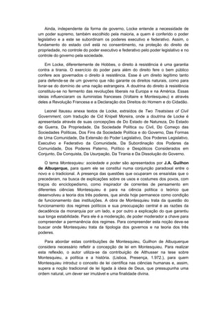 Ainda, independente da forma de governo, Locke entende a necessidade de
um poder supremo, também escolhido pela maioria, a quem é conferido o poder
legislativo e a este se subordinam os poderes executivo e federativo. Assim, o
fundamento do estado civil está no consentimento, na proteção do direito de
propriedade, no controle do poder executivo e federativo pelo poder legislativo e no
controle do governo pela sociedade.
Em Locke, diferentemente de Hobbes, o direito à resistência é uma garantia
contra a tirania. O exercício do poder para além do direito fere o bem público
confere aos governados o direito à resistência. Esse é um direito legítimo tanto
para defende-se de um governo que não garante os direitos naturais, como para
livrar-se do domínio de uma nação estrangeira. A doutrina do direito à resistência
constituiu-se no fermento das revoluções liberais na Europa e na América. Essas
ideias influenciaram os iluministas franceses (Voltaire e Montesquieu) e através
deles a Revolução Francesa e a Declaração dos Direitos do Homem e do Cidadão.
Leonel Itaussu anexa textos de Locke, extraídos de Two Treatsises of Civil
Government, com tradução de Cid Knipell Moreira, onde a doutrina de Locke é
apresentada através de suas concepções de Do Estado de Natureza, Do Estado
de Guerra, Da Propriedade, Da Sociedade Política ou Civil, Do Começo das
Sociedades Políticas, Dos Fins da Sociedade Política e do Governo, Das Formas
de Uma Comunidade, Da Extensão do Poder Legislativo, Dos Poderes Legislativo,
Executivo e Federativo da Comunidade, Da Subordinação dos Poderes da
Comunidade, Dos Poderes Paterno, Político e Despóticos Considerados em
Conjunto, Da Conquista, Da Usurpação, Da Tirania e Da Dissolução do Governo.
O tema Montesquieu: sociedade e poder são apresentados por J.A. Guilhon
de Albuqerque, para quem ele se constitui numa conjunção paradoxal entre o
novo e o tradicional. A presença das questões que ocuparam os ensaístas que o
precederam, na busca de explicações sobre os usos e costumes dos povos, com
traços do enciclopedismo, como inspirador de correntes de pensamento em
diferentes ciências Montesquieu é para na ciência política o teórico que
desenvolveu a teoria dos três poderes, que ainda hoje permanece como condição
de funcionamento das instituições. A obra de Montesquieu trata da questão do
funcionamento dos regimes políticos e sua preocupação central é as razões da
decadência da monarquia por um lado, e por outro a explicação do que garantiu
sua longa estabilidade. Para ele é a moderação, de poder moderador a chave para
compreender a permanência dos regimes. Para compreender esta noção deve-se
buscar onde Montesquieu trata da tipologia dos governos e na teoria dos três
poderes.
Para abordar estas contribuições de Montesquieu, Guilhon de Albuquerque
considera necessário refletir a concepção de lei em Montesquieu. Para realizar
esta reflexão, o autor utiliza-se da contribuição de Althusser na tese sobre
Montesquieu, a política e a história. (Lisboa, Presença, 1.972.), para quem
Montesquieu introduz o conceito de lei científica nas ciências humanas e, assim,
supera a noção tradicional de lei ligada à ideia de Deus, que pressupunha uma
ordem natural, um dever ser imutável e uma finalidade divina.
 