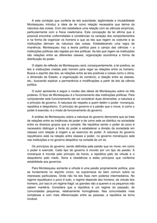 A esta condição que conferia às leis autoridade, legitimidade e imutabilidade
Montesquieu introduz a ideia de lei como relação necessária que deriva da
natureza das coisas. Com isto estabelece uma relação com as ciências empíricas,
particularmente com a física newtoniana. Esta concepção de lei afirma que é
possível encontrar uniformidades e constâncias na variação dos comportamentos
e na forma de organizar os homens e que as leis que regem os costume e as
instituições derivam da natureza das coisas. Estabelecendo uma regra de
imanência, Montesquieu traz a teoria política para o campo das ciências – a
instituições políticas são regidas por leis políticas. As leis que regem as instituições
são relações entre as diferentes classes, organização econômica e forma de
distribuição do poder.
O objeto de reflexão de Montesquieu será, consequentemente, a lei positiva, as
leis e instituições criadas pelo homem para reger as relações entre os homens.
Busca o espírito das leis, as relações entre as leis positivas e coisas como o clima,
a dimensão de Estado, a organização do comércio, a relação entre as classes,
etc., buscando explicar a permanência e modificações a partir de leis da ciência
política.
O autor apresenta a seguir o núcleo das ideias de Montesquieu sobre os três
poderes. O foco de Montesquieu é o funcionamento das instituições políticas. Para
compreender este funcionamento ele vai considerar duas dimensões: a natureza e
o princípio de governo. A natureza diz respeito a quem detém o poder: monarquia,
república e despotismo. O princípio de governo é a paixão que o move, é como o
poder é exercido, é o modo de funcionamento do governo.
A análise de Montesquieu sobre a natureza do governo demonstra que se trata
de relações entre as instâncias de poder e de como este se distribui na sociedade
entre os diversos grupos que a compõe. Na república sendo o poder do povo é
necessário distinguir a fonte do poder e estabelecer a divisão da sociedade em
classes com relação à origem e ao exercício do poder. A natureza do governo
republicano está na relação entre classes e poder, no governo monárquico está
nas instituições e no governo despótico na vontade de um só.
Os princípios do governo, sendo definidos pela paixão que os move, em como
o poder é exercido. Cada tipo de governo é movido por um tipo de paixão. A
monarquia é movida pelo princípio da honra, a república pelo da virtude e o
despotismo pelo medo. Seria a obediência a estes princípios que conferiria
estabilidade aos governos.
Para Montesquieu somente a virtude é uma paixão propriamente política, pois
se fundamenta no espírito cívico, na supremacia do bem comum sobre os
interesses particulares. Onde não há leis fixas nem poderes intermediários. No
regime republicano o povo é tudo, o regime depende dos homens, da virtude dos
homens, por isso é um regime frágil: os grandes não a querem e os pequenos não
sabem mantê-la. Considera que a república é um regime do passado, de
comunidades pequenas, relativamente homogêneas. Nas comunidades mais
complexas e com mais diferenciação entre as pessoas, a república se torna
inviável.
 