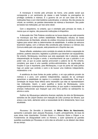 A monarquia é movida pelo princípio da honra, uma paixão social que
corresponde a um sentimento de classe e está fundada na prerrogativa do
privilégio conferido à nobreza. É o governo de um só com base em leis e
instituições fixas e com intermediários subordinados: a nobreza. Ela não precisa da
virtude, ao contrário, as paixões desonestas da nobreza a favorecem. Seu poder
se baseia nas instituições, por isso seria viável.
Com o despotismo, no entanto, que é orientado pelo princípio do medo, é
menos que um regime, não possuindo instituições é infrapolítico.
A discussão dos Três Poderes constitui-se na busca daquilo que está presente
na monarquia que lhes confere estabilidade. Montesquieu estudou as bases
constitucionais da liberdade, através da análise minuciosa da estrutura bicameral
inglesa para extrair dela os determinantes da estabilidade. A análise da estrutura
bicameral inglesa, com a Câmara Alta constituída pela nobreza e a Câmara dos
Comuns eleita pelo voto popular, está presente em o Espírito das Leis.
Dessa reflexão, estabelece como condição do estado de direito a separação de
poderes: poderes executivo, legislativo e judiciário que deveriam ser equipolentes.
No entanto, Montesquieu reconhece que esta separação não é absoluta, existe
interpenetração de funções e ainda, o reconhecimento de que o judiciário é um
poder nulo, já que os juízes apenas pronunciam a palavra da lei. No entanto,
considera que essa é uma questão jurídico-administrativa, de organização de
funções O que é importante, para Montesquieu, é que do ponto de vista político
haja um poder que controle o outro e de buscar uma instância independente,
moderadora: o rei.
A existência de duas fontes de poder político, o rei cuja potência provém da
nobreza e o povo, com poderes independentes, capazes de se contrapor
garantiriam a estabilidade do regime é a condição de estabilidade. Para que a
correlação de forças fosse efetiva seria necessário que elas se representassem
nas instituições. Assim, o autor qualifica a teoria de Montesquieu, como
vertiginosamente contemporânea e democrática, já que supõe a necessidade de
arranjos institucionais que impeçam que uma forca política se sobreponha ou
elimine a outra.
Guilhon de Albuquerque seleciona diversos capítulos da obra de Montesquieu
extraídos de De Lésprit Deslois com tradução de Lólio Lourenço de Oliveira, que
anexa a seu texto, alertando sobre a necessidade de lê-lo diretamente, face à sua
atualidade.
Rousseau: Da Servidão à Liberdade, de Milton Meira do Nascimento,
apresenta o pensador Jean Jacques Rousseau. A partir, principalmente, de duas de
suas obras mais importantes: Contrato Social e o Discurso Sobre a Origem e os
Fundamentos da Desigualdade entre os Homens, o autor apresenta as grandes
questões suscitadas por Rousseau e como elas se articulam ou se afastam das ideias
de seu tempo.
 