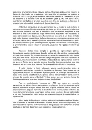 determinar o funcionamento da máquina política. O contrato pode permitir inclusive a
forma de distribuição da propriedade. Isto garantiria as condições de realizar a
liberdade civil, a conjugação perfeita entre liberdade e obediência: “obedecer à lei que
se prescreve a si mesmo é um ato de liberdade” (idem p.196). Um povo é livre,
quando tem condições de produzir suas leis num clima de igualdade. A liberdade é
possível pela submissão à vontade geral, da qual é partícipe.
A liberdade conquistada precisa permanecer ou se refazer a cada instante e
para que um corpo político se desenvolva não basta um ato de vontade é preciso que
esta vontade se realize. Por isso, é necessário criar mecanismos adequados a esta
finalidade e esta é uma tarefa do corpo administrativo do Estado. Para Rousseau, o
corpo administrativo do Estado, como funcionário do soberano, é um órgão limitado
pelo poder do povo. Independente da forma de governo, o povo pode manter-se como
soberano, desde que o soberano instituído se caracterize como funcionário do povo.
No entanto, ele alerta que a vontade particular age sem cessar contra a vontade geral,
o governo tende a ocupar o lugar do soberano, usurpando-lhe o poder, invertendo os
papéis.
Rousseau dedica muita atenção à questão da representação política.
Intransigente quanto a legitimidade da ação política, ele não admite a representação
ao nível da soberania. “No momento em que o povo se dá representantes, não é mais
livre, não mais existe”. A vontade de quem delega desaparece. Por isso, a soberania é
inalienável, mas mesmo assim, reconhece a necessidade de representantes no nível
de governo. Porém alerta que não se deve descuidar dos representantes, pois eles
tendem a agir em nome de si mesmos. Seria necessário trocá-los com frequência.
O autor conclui o texto colocando alguns questionamentos sobre a
abrangência, pertinência e consistência das ideias de Rousseau. Seria o dever ser da
ação política proposta por Rousseau, a proposição de um outro tipo de sociedade e
desta forma estaria acreditando numa prática política transformadora? Seria possível
emergir da servidão para a liberdade? Indica ainda, que nos próprios textos de
Rousseau detecta-se uma certa descrença nesta possibilidade.
Para os revolucionários franceses de 1.789, que viviam um momento
excepcional de febre e fervor revolucionário, o Contrato Social constituiu-se numa
espécie de manual de ação política, mas não se pode perder de vista o caráter de
excepcionalidade daquele momento. O Contrato Social é uma análise cuidadosa do
modo de funcionamento da engrenagem política e das condições de sua legitimidade
e por isso, Rousseau tem muito a dizer aos povos em tempos de regularidade e no
vigor das leis.
Milton Meira do Nascimento inclui no texto uma detalhada cronologia da vida,
das vicissitudes e da obra de Rousseau e anexa ao seu texto um longo trecho do
Discurso sobre a origem e os fundamentos da desigualdade entre os homens e vários
capítulos do Contrato Social com suas respectivas notas explicativas.
 