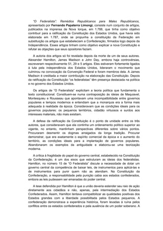 “O Federalista”: Remédios Republicanos para Males Republicanos,
apresentado por Fernando Papaterra Limongi, consiste num conjunto de artigos,
publicados na imprensa de Nova Iorque, em 1.788, que tinha como objetivo
contribuir para a ratificação da Constituição dos Estados Unidos, que havia sido
elaborada em 1.787, onde se propunha a constituição da Federação em
substituição os artigos que estabeleciam a Confederação, firmados logo depois da
Independência. Esses artigos tinham como objetivo explicar a nova Constituição e
refutar as objeções que seus opositores faziam.
A autoria dos artigos só foi revelada depois da morte de um de seus autores.
Alexander Hamilton, James Madison e John Day, embora haja controvérsias,
escreveram respectivamente 51, 29 e 5 artigos. Eles estiveram fortemente ligados
à luta pela independência dos Estados Unidos, lideraram o movimento que
culminou na convocação da Convenção Federal e foram membros dela. A James
Madison é creditada a maior contribuição na elaboração das Constituição. Depois
da ratificação da Constituição “os federalistas” têm presença destacada na política
e no governo dos Estados Unidos.
Os artigos de “O Federalista” explicitam a teoria política que fundamenta o
texto constitucional. Constituem-se numa contraposição às ideias de Maquiavel,
Montesquieu e Rousseau que apontavam uma incompatibilidade entre governos
populares e tempos modernos e entendiam que a monarquia era a forma mais
adequada à realidade da época. Consideravam que as condições ideais para os
governos populares: os pequenos territórios, cidadão virtuosos e surdos aos
interesses materiais, não mais existiam.
A defesa da ratificação da Constituição é o ponto de unidade entre os três
autores, que consideravam que ela continha um ordenamento político superior ao
vigente, no entanto, mantinham perspectivas diferentes sobre vários pontos.
Procuraram desmentir os dogmas arraigados da longa tradição. Procurar
demonstrar, que era exatamente o espírito comercial da época e o aumento do
território, as condições ideais para a implantação de governos populares.
Abandonaram os exemplos da antiguidade e elaborou-se uma teorização
moderna.
A crítica à fragilidade do papel do governo central, estabelecido na Constituição
da Confederação, é um dos eixos que estruturam as ideias dos federalistas.
Hamilton, no número 15 de “O Federalista” discute a necessidade de dotar um
governo central da competência de baixar leis, de instrumentos para aplicá-las e
de instrumentos para punir quem não as atendiam. Na Constituição da
Confederação, a responsabilidade pela punição cabia aos estados confederados,
embora as leis pudessem ser emanadas do poder central.
A tese defendida por Hamilton é que a união deveria estender seu raio de ação
diretamente aos cidadãos e não, apenas, pela intermediação dos Estados
Confederados. Assim, Hamilton tentava compatibilizar as qualidades positivas dos
Estados grandes com a liberdade possibilitada pelos Estados pequenos. A
confederação demonstrava a experiência histórica, foram levadas à ruína pelos
conflitos entre os estados confederados e pela ausência de um poder soberano. A
 