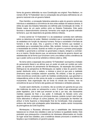 forma de governo defendida na nova Constituição era original. Para Madison, no
número 38 de “O Federalista” ela é a composição dos princípios definidores de um
governo nacional e de um governo federal.
Para Hamilton, a concepção federativa estendia a ação do governo central aos
indivíduos e estabelecia a convivência de dois entes estatais de estatura diversa. A
órbita da ação dos Estados federados era definida pela Constituição da União. O
Estado nasce de um pacto político entre os Estados Federados. Este pacto
favorece o desenvolvimento comercial, formando uma nação de grande extensão
territorial e, que não dependeria de grandes efetivos militares.
O tema central de “O Federalista” é o de estabelecer controles bem definidos
sobre os detentores do poder. Madison considera que a necessidade de governo
se estabelece em função da natureza humana. Porque a sociedade é formada de
homens e não de anjos. Ora, o governo é feito de homens que recebem a
autoridade que a sociedade lhes confere. São, também, homens e não anjos. Daí
a necessidade de controle. Quando se institui um governo a primeira preocupação
é habilitar o governante a controlar os governados e depois, obrigá-lo a controlar-
se a si mesmo. Donde decorre que, as estruturas internas de governo devem ser
estabelecidas de tal forma que funcionem como uma defesa contra a tendência de
que o poder venha a se tornar arbitrário e tirânico (idem p. 249).
No tema sobre a separação dos poderes “O Federalista” acompanha a tradição
do pensamento liberal e ao afirmar que um poder só pode ser contido por outro
poder, se aproxima do pensamento de Montesquieu, da separação dos poderes.
Distingue-se da perspectiva de Montesquieu ao rejeitar a tese do governo misto,
(poder distribuído entre a realeza, a nobreza e povo) já que para a realidade
americana essas condições estavam ausentes. No entanto, a tese do governo
misto encontra-se construída a partir de medidas constitucionais, que garantiam a
independência entre os três ramos de poder e a possibilidade de eles frearem-se
mutuamente. Esta organização não se funda na virtude dos homens, mas na
consciência de que os homens são guiados por interesses e ambições pessoais.
O poder assim distribuído, no entanto, não se constitui em garantia de que uma
das instâncias de poder se sobreponha a outra. O poder mais ameaçador seria
poder legislativo, pois é dele que emanam as leis e, por isso, são necessárias
medidas capazes de frear o seu poder. A instituição do Senado como uma
segunda câmara, compostas por princípios diversos, poderia cumprir esta função.
Outra alternativa é reforçar os outros poderes, daí a proposição de Hamilton de
atribuir à Corte Suprema a interpretação final da Constituição. Esta proposição,
embora não tenha sido privilegiada pelos federalistas, acabou sendo incorporada
às prerrogativas da Corte Suprema.
Montesquieu e Rousseau afirmavam que a estabilidade das democracias
baseava-se na virtude dos cidadãos e esta se fundava na igualdade destes. Este
postulado que pressupunha a inexistência de interesses diferenciados em função
do lugar social dos cidadãos, pois a existência desses provocaria a existência de
facções o que inviabilizaria um governo popular.
 