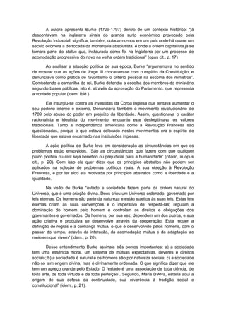 A autora apresenta Burke (1729-1797) dentro de um contexto histórico: “já
despontavam na Inglaterra sinais do grande surto econômico provocado pela
Revolução Industrial; significa, também, colocarmo-nos em um país onde há quase um
século ocorrera a derrocada da monarquia absolutista, e onde a ordem capitalista já se
tornara parte do status quo, instaurada como foi na Inglaterra por um processo de
acomodação progressiva do novo na velha ordem tradicional” (opus cit., p. 17)
Ao analisar a situação política de sua época, Burke “argumentava no sentido
de mostrar que as ações de Jorge III chocavam-se com o espírito da Constituição; e
denunciava como prática de favoritismo o critério pessoal na escolha dos ministros”.
Combatendo a camarilha do rei, Burke defendia a escolha dos membros do ministério
segundo bases públicas, isto é, através da aprovação do Parlamento, que representa
a vontade popular (idem. Ibid.).
Ele insurgiu-se contra as investidas da Coroa Inglesa que tentava aumentar o
seu poderio interno e externo. Denunciava também o movimento revolucionário de
1789 pelo abuso do poder em prejuízo da liberdade. Assim, questionava o caráter
racionalista e idealista do movimento, enquanto este deslegitimava os valores
tradicionais. Tanto a Independência americana como a Revolução Francesa são
questionadas, porque o que estava colocado nestes movimentos era o espírito de
liberdade que estava encarnado nas instituições inglesas.
A ação política de Burke leva em consideração as circunstâncias em que os
problemas estão envolvidos. “São as circunstâncias que fazem com que qualquer
plano político ou civil seja benéfico ou prejudicial para a humanidade” (citado, in opus
cit., p. 20). Com isso ele quer dizer que os princípios abstratos não podem ser
aplicados na solução de problemas políticos reais. A sua objeção à Revolução
Francesa, é por ter sido ela motivada por princípios abstratos como a liberdade e a
igualdade.
Na visão de Burke “estado e sociedade fazem parte da ordem natural do
Universo, que é uma criação divina. Deus criou um Universo ordenado, governado por
leis eternas. Os homens são parte da natureza e estão sujeitos às suas leis. Estas leis
eternas criam as suas convenções e o imperativo de respeitá-las; regulam a
dominação do homem pelo homem e controlam os direitos e obrigações dos
governantes e governados. Os homens, por sua vez, dependem um dos outros, e sua
ação criativa e produtiva se desenvolve através da cooperação. Esta requer a
definição de regras e a confiança mútua, o que é desenvolvido pelos homens, com o
passar do tempo, através da interação, da acomodação mútua e da adaptação ao
meio em que vivem” (idem., p. 20).
Desse entendimento Burke assinala três pontos importantes: a) a sociedade
tem uma essência moral, um sistema de mútuas expectativas, deveres e direitos
sociais; b) a sociedade é natural e os homens são por natureza sociais; c) a sociedade
não só tem origem divina, mas é divinamente ordenada. O que significa dizer que ele
tem um apreço grande pelo Estado. O “estado é uma associação de toda ciência, de
toda arte, de toda virtude e de toda perfeição”. Segundo, Maria D’Alva, estaria aqui a
origem de sua defesa da continuidade, sua reverência à tradição social e
constitucional” (idem., p. 21).
 