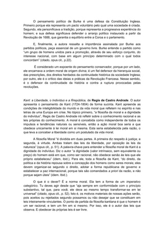 O pensamento político de Burke é uma defesa da Constituição Inglesa.
Primeiro porque ela representa um pacto voluntário pelo qual uma sociedade é criada.
Segundo, ela personificava a tradição, porque representa a progressiva experiência do
homem; e sua defesa significava defender o arranjo político instaurado a partir da
Revolução de 1688, que garantia o equilíbrio entre a Coroa e o parlamento.
E, finalmente, a autora ressalta a importância assinalada por Burke aos
partidos políticos, peça essencial de um governo livre. Burke entende o partido como
“um grupo de homens unidos para a promoção, através de seu esforço conjunto, do
interesse nacional, com base em algum princípio determinado com o qual todos
concordam” (citado, opus cit., p.22).
É considerado um expoente do pensamento conservador, porque por um lado,
ele encarnava a ordem moral de origem divina; é um fiel defensor da hierarquia social,
das prescrições, dos direitos herdados da continuidade histórica da sociedade Inglesa;
por outro, ele é o crítico das ideias e práticas da Revolução Francesa. Nesse sentido,
é o defensor da continuidade da história e contra a ruptura provocadas pelas
revoluções.
Kant: a Liberdade, o Indivíduo e a Rrepública, de Regis de Castro Andrade. O autor
apresenta o pensamento de Kant (1724-1804) de forma sucinta. Kant apreende as
condições de inteligibilidade do mundo e da vida moral que refletem no espírito e nas
letras de uma Europa em crise. No tópico primeiro, “a filosofia da moral e a dignidade
do indivíduo”, Regis de Castro Andrade irá refletir sobre o conhecimento racional e as
leis próprias do conhecimento. A moral é concebida como independente de todos os
impulsos e tendências naturais ou sensíveis, então a ação moral boa seria a que
obedece unicamente à lei moral em si mesma. Esta seria estabelecida pela razão, o
que leva a conceber a liberdade como um postulado da vida moral.
A filosofia Moral “é dividida em duas partes. A primeira diz respeito à justiça; a
segunda, à virtude. Ambas tratam das leis da liberdade, por oposição às leis da
natureza” (opus cit., p. 51). A palavra-chave para entender a filosofia moral de Kant é a
dignidade do indivíduo. Diz o autor “a dignidade (valor intrínseco, sem equivalente ou
preço) do homem está em que, como ser racional, não obedece senão às leis que ele
próprio estabeleceu” (idem, ibid.). Para ele, toda a filosofia de Kant, “do direito, da
política e da história repousa sobre a concepção dos homens como seres morais; eles
devem organizar-se segundo o direito, adotar a forma republicana de governo e
estabelecer a paz internacional, porque tais são comandados a priori da razão, e não
porque sejam úteis” (idem. Ibid.).
O que é o dever? É a norma moral. Ela tem a forma de um imperativo
categórico. Tu deves agir desde que “aja sempre em conformidade com o princípio
substantivo, tal que, para você, ele deva ao mesmo tempo transformar-se em lei
universal” (citado, opus cit., p. 52). Isto é, os motivos materiais de nossas ações serão,
pois aceitos ou rejeitados segundo possamos ou não desejar que se constituam em
leis inteiramente vinculantes. O ponto de partida da filosofia kantiana é que o homem é
um ser racional, e tem um fim em si mesmo. Por isso, ele é o autor das leis que
observa. E obedecer às próprias leis é ser livre.
 