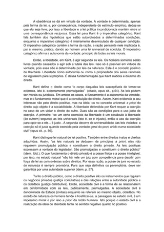 A obediência se dá em virtude da vontade. A vontade é determinada, apenas
pela forma da lei, e, por consequência, independente do estímulo empírico, deduz-se
que ela seja livre; por isso a liberdade e a lei prática incondicionada mantém entre si
uma correspondência recíproca. Essa lei para Kant é o imperativo categórico. Kant
fala também dos hipotéticos que estão subordinados a determinadas condições,
enquanto o imperativo categórico é inteiramente desvinculado de qualquer condição.
O imperativo categórico contém a forma da razão, a razão pensante nele implicada é,
por si mesmo, prática, dando ao homem uma lei universal de conduta. O imperativo
categórico afirma a autonomia da vontade: princípio de todas as leis morais.
Então, a liberdade, em Kant, é agir segundo as leis. Os homens somente serão
livres quando causados a agir sob a tutela das leis. Isso só é possível em virtude da
vontade, pois essa não é determinada por leis da natureza. Este é o conceito positivo
de liberdade. Liberdade como autonomia ou como a propriedade dos seres racionais
de legislarem para si próprios. É dessa fundamentação que Kant elabora a doutrina do
direito.
Kant define o direito como “o corpo daquelas leis susceptíveis de tornar-se
externas, isto é, externamente promulgadas” (citado, opus cit., p.54). As leis podem
ser morais ou jurídicas. Em ambos os casos, o fundamento é a autonomia da vontade,
mas é o fundamento moral que é a constituição do direito. Assim, Kant evidencia o seu
interesse não pelo direito positivo, mas na ideia, ou no conceito universal a priori do
direito cujo objeto é a sociabilidade. A liberdade defendida por Kant requer a coerção
no caso de um violar o direito do outro. Duas são as condições para o uso justo da
coerção. A primeira: “se um certo exercício da liberdade é um obstáculo à liberdade
(de outrem) segundo as leis universais (isto é, se é injusto), então o uso da coerção
para opor-se a ele... é justo . A segunda decorre da universalidade das leis violadas: a
coerção só é justa quando exercida pela vontade geral do povo unido numa sociedade
civil” (opus cit., p. 56).
Kant distingue lei natural de lei positiva. Também entre direitos inatos e direitos
adquiridos. Assim, “as leis naturais se deduzem de princípios a priori; elas não
requerem promulgação pública e constituem o direito privado. As leis positivas
expressam a vontade do legislador. São promulgadas e constituem o direito público”
(idem. Ibid.). O que fundamenta o direito privado é a posse física e a posse inteligível,
por isso, no estado natural “não há nele um juiz com competência para decidir com
força de lei as controvérsias sobre direitos. Por essa razão, a posse de jure no estado
de natureza é sempre provisória. Para que seja definitiva ou peremptória, deve ser
garantida por uma autoridade superior (idem. p. 57).
Tanto o direito público, como o direito positivo são os instrumentos que regulam
os negócios privados (justiça comutativa) e das relações entre a autoridade pública e
os cidadãos (justiça distributiva). Então, sociedade civil é a forma de se relacionarem
em conformidade com as leis, publicamente, promulgadas. A sociedade civil é
denominada de Estado (civitas) enquanto se referem ao mesmo objeto, cidadãos. No
estado de natureza os homens tende a hostilizar-se, a passagem ao estado civil, é um
imperativo moral e por isso a priori da razão humana. Isto porque o estado civil é a
realização da ideia de liberdade tanto no sentido negativo quanto no positivo.
 