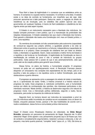 Para Kant a base da legitimidade é o consenso que se estabelece entre os
homens. O consenso é o suposto teórico necessário. O contrato é uma ideia. O estado
existe e na ideia de contrato se fundamenta, por imperfeito que ele seja: dele
procuram aproximar-se e dele participam. Deduz-se, assim, a negação do direito de
resistência ou de revolução, pois os cidadãos não podem opor-se aos seus
governantes em qualquer hipótese. A teoria de Kant estabelece a obediência às leis
vigente ainda que elas sejam injustas.
O Estado é um instrumento necessário para a liberdade dos indivíduos. Ao
Estado compete promover o bem público, que é a manutenção da juridicidade das
relações interpessoais. O Estado estabelece leis que visam à felicidade dos homens.
Para garantir a felicidade não basta uma Constituição civil, mas um Estado jurídico, o
povo, uma república.
Os membros da sociedade civil são caracterizados pela autonomia (capacidade
de conduzir-se segundo seu próprio arbítrio), a igualdade perante a lei (não se
diferenciam entre si quanto ao nascimento e a fortuna), independência (capacidade de
sustentar-se a si próprio). Essa concepção de cidadania tem por base os direitos
inatos, a liberdade e a igualdade. Assim, nesta sociedade a melhor forma de Estado é
a república e ela funda-se na Constituição. A legitimidade da Constituição se deve à
manifestação da vontade do povo e não à vontade de indivíduos ou grupos
particulares. Cada pessoa tem a posse do que é seu peremptoriamente, visto que
pode valer-se da coação pública para garantir seus direitos.
Dessa forma, no plano da história, a humanidade progride. O progresso
humano só pode ser um aperfeiçoamento moral. A Revolução Francesa parecia
despertar um entusiasmo nos corações dos espectadores de seu tempo, pois aí se
escolhia o lado da justiça e o da república como a melhor Constituição, pois esta
obstaculizava a guerra ofensiva.
O progresso se apresenta como a passagem do estado de tutela à maioridade,
isto é, o aprendizado da razão. Então, a história universal é a história natural do
progresso da razão. Esse progresso é, sobretudo contraditório, pois a humanidade
avança por efeito da contraposição das opiniões, dos interesses particulares e dos
interesses nacionais. Neste sentido, a história se desenvolve segundo a lei natural do
progresso moral, mas a intervenção política deliberada, segundo a razão, faz-se
necessária, para evitar os impactos da violência da história.
Segundo Kant, os homens devem ser instruídos da necessidade a priori da
paz. Os indivíduos estão incumbidos de constituir-se em sociedades civis e é dever do
Estado, enquanto pessoas morais, pactuar o fim das hostilidades de acordo com a
razão e estabelecer, dessa forma a comunidade jurídica internacional.
Hegel: O Estado como Rrealização Histórica da Lliberdade, de Gildo Marçal
Brandão, apresenta um panorama do pensamento de Hegel. Segundo ele “é difícil
selecionar Hegel. Entre agredir o seu pensamento pinçando aqui e ali frases que, fora
de contexto e encadeamento argumentativo, restariam curiosas e obscuras, e dar um
pequeno, mas tanto quanto possível, “completo” texto” (opus cit., p. 105). Ele toma os
 