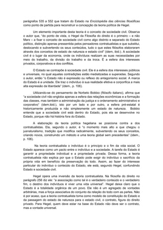 parágrafos 535 a 552 que tratam do Estado na Enciclopédia das ciências filosóficas
como ponto de partida para reconstruir a concepção da teoria política de Hegel.
Um elemento importante desta teoria é o conceito de sociedade civil. Observa
o autor que, “do ponto de vista, o Hegel da Filosofia do direito é o primeiro – e não
Marx – a fixar o conceito de sociedade civil como algo distinto e separado do Estado
político, distinção apenas pressentida pelos pensadores contratualistas e que substitui,
deslocando e subvertendo os seus conteúdos, tudo o que estes filósofos elaboraram
através dos conceitos de estado de natureza e estado civil” (idem, ibid.). A sociedade
civil é o lugar da economia, onde os indivíduos realizam as suas necessidades por
meio do trabalho, da divisão do trabalho e da troca. É a esfera dos interesses
privados, corporativos e dos conflitos.
O Estado se contrapõe à sociedade civil. Ele é a esfera dos interesses públicos
e universais, no qual aquelas contradições estão mediatizadas e superadas. Segundo
o autor, então “o Estado não é expressão ou reflexo do antagonismo social. A marca
do Estado é a unidade. Ele traz o indivíduo à sua realidade efetiva e corporifica a mais
alta expressão da liberdade” (idem., p. 106).
Utilizando-se do pensamento de Norbeto Bobbio (filósofo italiano), afirma que
“a sociedade civil não engloba apenas a esfera das relações econômicas e a formação
das classes, mas também a administração da justiça e o ordenamento administrativo e
corporativo” (idem.ibid.), isto por um lado e por outro, a esfera pré-estatal é
historicamente produzida e não simplesmente um estado de natureza. Bobbio
entende que a sociedade civil está dentro do Estado, pois ela se desenvolve no
Estado, porque não há história fora do Estado.
A elaboração da teoria política hegeliana se posiciona contra a dos
contratualistas. Ela, segundo o autor, é “o momento mais alto a que chegou o
jusnaturalismo, tradição que modifica radicalmente, subvertendo os seus conceitos,
criando novos, construindo um método e uma teoria global sem precedentes” (idem.,
p. 106).
Na teoria contratualista o indivíduo é o princípio e o fim da vida social. O
Estado aparece como um pacto entre o indivíduo e a sociedade. A tarefa do Estado é
garantir a propriedade individual e a propriedade privada. Dessa forma, a teoria
contratualista não explica por que o Estado pode exigir do indivíduo o sacrifício da
própria vida em benefício da preservação do todo. Assim, ao fazer do interesse
particular do indivíduo o conteúdo do Estado, ele está, segundo Hegel, confundindo
Estado e sociedade civil.
Hegel opera uma inversão da teoria contratualista. Na filosofia do direito no
parágrafo 256 diz ele: “a associação como tal é o verdadeiro conteúdo e o verdadeiro
fim, o destino dos indivíduos é viver uma vida universal”. Hegel deixa claro que o
Estado é a totalidade orgânica de um povo. Ele não é um agregado de vontades
arbitrárias, mas a força associativa do conjunto da relação do todo com as partes. Não
é por acaso, que a teoria contratualista toma como modelo de constituição do Estado e
da passagem do estado de natureza para o estado civil, o contrato, figura do direito
privado. Para Hegel, quem deve estar na base do Estado não deve ser o contrato,
mas a vontade universal.
 