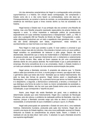 Um dos elementos característicos de Hegel é a contraposição entre princípios
supra-históricos e a história. Em virtude dessa contraposição, ele compreende o
Estado como ele é, e não como fazem os contratualistas, como ele deve ser.
Consequentemente, ao construir a teoria do contrato, os contratualistas pressupõem a
existência de indivíduos iguais e livres vivendo dentro ou fora da sociedade e da
história.
Hegel teoriza o Estado real. A sua ambição não era construir uma filosofia da
história, mas uma filosofia enquanto expressão especulativa da própria historia, daí,
segundo o autor, “a crítica impiedosa a realização prática do jusnaturalismo
especialmente em suas vertentes rousseauniana e robespierriana” (idem., p. 108). O
autor cita o parágrafo 258 da Filosofia do Direito de Hegel: “Conquistando o poder,
estas abstrações produziram por um lado o espetáculo mais grandioso mas...., como
não são senão abstrações sem ideias, engendraram, nesta tentativa os
acontecimentos os mais horríveis e os mais cruéis”.
Para Hegel é o todo que constitui a parte. O viver coletivo e universal é que
constitui o dever mais alto do indivíduo. Ele entende o homem como um zoon politikon.
Hegel acreditou na possibilidade de restaurar a pólis grega. Depois ela será
abandonada, descobrindo que a marca da modernidade é a liberdade e a autonomia
da pessoa privada, que só aparece interiormente com o cristianismo e exteriormente
com o mundo romano. Mas, estes só foram capazes de pôr uma universalidade
abstrata diante de uma pessoa abstrata. Na modernidade é que a particularidade se
emancipa. Ela toma consciência de si e se universaliza. Assim, o Estado moderno é
um todo que subsiste na e através da mais extrema autonomização das partes.
Hegel pensa a liberdade concreta. A propósito ele observa que: “o Oriente
sabia e sabe que somente um é livre, o mundo grego e romano, que alguns são livres,
o germânico sabe que todos são livres”: liberdade que se realiza historicamente. Ela
está na base das formas de governo. Hegel retoma assim a classificação de
Montesquieu: “em consequência, diz, a primeira forma que temos na história universal
é o despotismo, a segunda, a democracia e aristocracia, a terceira, a monarquia”. O
que distingue uma forma da outra é a maior ou menor complexidade da sociedade e,
segundo Norberto Bobbio, isto faz com que cada Estado tenha uma e somente uma
Constituição, a que corresponde o “espírito do povo”.
Assim, para Hegel não existe liberdade em geral, mas a existência de
determinada coerção que varia historicamente. Hegel cita o exemplo da Revolução
Francesa, pois ela colocou o problema da realização política da liberdade, mas não o
resolveu, porque a liberdade concreta exige que esta se eleve à consciência da
necessidade, à compreensão do que a realidade é, porque o que é, é a Razão.
Hegel está preocupado em apreender o Estado tal como ele é, uma realidade
histórica, inteiramente mundana, produzida pela ação dos homens. Hegel não só
constrói uma teoria do Estado legítimo, mas uma nova justificação racional do Estado.
Atribuindo ao Estado as características da própria razão. Assim, o Estado é “a
realidade em ato da ideia ética”, bem como, “o absoluto no qual a liberdade encontra
sua suprema significação”.
 