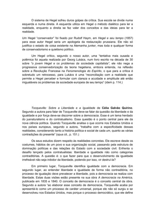 O sistema de Hegel sofreu duros golpes da crítica. Sua escola se divide numa
esquerda e numa direita. A esquerda utiliza em Hegel o método dialético para ler a
realidade, enquanto a direita se fez valer dos conceitos e das ideias para ler a
realidade.
Um Hegel “conservador” foi fixado por Rudolf Haym, em Hegel e seu tempo (1857)
para esse autor Hegel seria um apologeta da restauração prussiana. Ele não só
justifica o estado de coisa existente na Alemanha junker, mas toda e qualquer forma
de conservadorismo e quietismo político.
Um Hegel crítico, segundo o nosso autor, uma “tentativa mais ousada e
polêmica foi aquela realizada por Georg Lukács, num livro escrito na década de 30
sobre “o jovem Hegel e os problemas da sociedade capitalista”, ele não nega a
progressiva conservadorização da teoria hegeliana, embora entenda, na reflexão
sobre a Revolução Francesa na Fenomenologia do Espírito, o que para a crítica é
sobretudo um retrocesso, para Lukács é uma “reconciliação com a realidade que
permite a Hegel perceber e formular com clareza e acuidade e amplitude até então
inigualáveis os problemas da sociedade europeia de seu tempo” (idem p. 114.)
Tocqueville: Sobre a Liberdade e a Igualdade de Célia Galvão Quirino.
Segundo a autora para falar de Tocqueville deve-se falar da questão da liberdade e da
igualdade e por força deve-se discorrer sobre a democracia. Esse é um tema herdado
do jusnaturalismo e do contratualismo. Essa questão é o ponto central para ele da
nova ciência política. Quando Tocqueville analisa o que ocorre nos Estados Unidos e
nos países europeus, segundo a autora, “trabalha com a especificidade dessas
realidades, considerando tanto a história política e social de cada um, quanto as várias
contradições do presente” (opus cit., p. 151.)
Os seus estudos dizem respeito às realidades concretas. Ele escreve desde os
costumes, hábitos de um povo e sua organização social, passando pela estrutura de
dominação políticas e das relações do Estado com a sociedade civil. Enfrenta o
desafio lançado pelos contratualistas: liberdade e igualdade não como categorias
contraditórias. A questão é: o que fazer para que o desenvolvimento da igualdade
irrefreável não seja inibidor da liberdade, podendo por isso, vir destruí-la?
Em primeiro lugar, Tocqueville identifica igualdade com a democracia. Em
segundo lugar, ao entender liberdade e igualdade de forma não contraditória, no
processo de igualação deve prevalecer a liberdade, pois a democracia se realiza com
liberdade. Estas duas visões estão presente na sua obra A democracia na América,
publicada em 1835 e 1840. O conceito de democracia é o conceito central da obra.
Segundo a autora “ao elaborar esse conceito de democracia, Tocqueville acaba por
apresentá-lo como um processo de caráter universal, porque ele não só surgiu e se
desenvolveu nos Estados Unidos, mas porque o processo democrático, que ele define
 