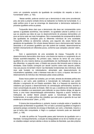 como um constante aumento da igualdade de condições diz respeito a toda a
humanidade” (idem., p. 152).
Nesse sentido, pode-se concluir que a democracia é vista como providencial,
pois, ela seria a própria vontade divina se realizando na história da humanidade. E, a
ação política povo é que se encarrega de desenvolver a democracia realizando o
processo igualitário entre os países.
Tocqueville deixa claro que a democracia não deve ser compreendida como
apenas a igualdade econômica, mas também, na igualdade cultural e política e é aí
que se assenta sua ideia de que no desenvolvimento do processo democrático um
povo se torna cada vez mais homogêneo. Daí a necessidade de compreendê-la dentro
das igualdades de condições para os diferentes indivíduos de uma sociedade.
Tocqueville enfatiza os elementos culturais, pois segundo ele, esses fatores são
geradores de igualdades. Em virtude desses fatores é que a democracia está “sempre
associada a um processo igualitário que não poderá ser sustado, desenvolvendo-se
também diversamente em diferentes povos, conforme suas variações culturais” (idem.,
p. 155).
Com o aparecimento de uma sociedade de massa, Tocqueville vê no
desenvolvimento democrático dois riscos: uma tirania da maioria e o surgimento de um
Estado autoritário-despótico. No primeiro caso, trata-se do temor de uma cultura
igualitária de uma maioria destrua as possibilidades de manifestação de minorias ou
dos diferentes; no segundo caso, o Estado aos poucos irão tomando para si todas as
atividades. Esse Estado começará por decidir sozinho sobre todo assunto público,
mas aos poucos irá também intervir nas liberdades fundamentais dos indivíduos. Este
risco está fundado no individualismo, alimentado pelo desenvolvimento do
industrialismo capitalista, onde o interesse mais alto é o lucro, a riqueza. Isto leva um
distanciamento do indivíduo dos interesses pelas coisas públicas.
Esses riscos podem ser evitados, por um lado, através da atividade política dos
cidadãos e, por outro, pela existência e manutenção de instituições que podem
dificultar o surgimento de um Estado autoritário. Mas, é a fraqueza do exercício da
cidadania que propicia o desenvolvimento da centralização administrativa, levando a
maior concentração de poder do Estado. Além do que, a existência de instituições que
levem os cidadãos a se associarem para defender os seus direitos obriga, de alguma
forma, a uma maior descentralização administrativa. Segundo a autora “embora as
instituições de caráter liberal possam ajudar a manutenção das liberdades
fundamentais, é na ação política dos cidadãos que está posta a garantia de sua real
existência na democracia” (idem., p.157).
O drama dos tocquevillianos é, portanto, buscar a solução sobre a “questão da
preservação da liberdade na igualdade. Por um lado o processo igualitário é inegável e
apresenta perigos constantes de ameaça à liberdade; por outro, a liberdade, mesmo a
que já tenha sido conquistada, é frágil e a qualquer momento pode ser destruída”
(idem., p. 158).
A visão da política de Tocqueville passa pela harmonia da igualdade com a
liberdade. Consequentemente, a solução da desigualdade só se dá na medida em que
os cidadãos estejam sempre alertas e ativos na defesa da liberdade, que eles próprios
 