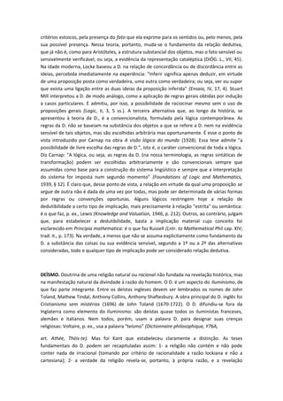 critérios estoicos, pela presença do fato que ela exprime para os sentidos ou, pelo menos, pela
sua possível presença. Nessa teoria, portanto, muda-se o fundamento da relação dedutiva,
que já não é, como para Aristóteles, a estrutura substancial dos objetos, mas o fato sensível ou
sensivelmente verificável, ou seja, a evidência da representação cataléptica (DiÓG. L., VII, 45).
Na idade moderna, Locke baseou a D. na relação de concordância ou de discordância entre as
ideias, percebida imediatamente na experiência: "Inferir significa apenas deduzir, em virtude
de uma proposição posta como verdadeira, uma outra como verdadeira; ou seja, ver ou supor
que exista uma ligação entre as duas ideias da proposição inferida" (Ensaio, IV, 17, 4). Stuart
Mill interpretou a D. de modo análogo, como a aplicação de regras gerais obtidas por indução
a casos particulares. E admitiu, por isso, a possibilidade de raciocinar mesmo sem o uso de
proposições gerais (Logic, II, 3, 5 ss.). A terceira alternativa que, ao longo da história, se
apresentou à teoria da D., é a convencionalista, formulada pela lógica contemporânea. As
regras da D. não se baseiam na substância dos objetos a que se refere a D. nem na evidência
sensível de tais objetos, mas são escolhidas arbitrária mas oportunamente. É esse o ponto de
vista introduzido por Carnap na obra A visão lógica do mundo (1928). Essa tese admite "a
possibilidade de livre escolha das regras de D.", isto é, o caráter convencional de toda a lógica.
Diz Carnap: "A lógica, ou seja, as regras da D. (na nossa terminologia, as regras sintáticas de
transformação) podem ser escolhidas arbitrariamente e são convencionais sempre que
assumidas como base para a construção do sistema lingüístico e sempre que a interpretação
do sistema for imposta num segundo momento" (Foundations of Logic and Mathematics,
1939, § 12). É claro que, desse ponto de vista, a relação em virtude da qual uma proposição se
segue de outra não é dada de uma vez por todas, mas pode ser determinada de várias formas
por regras ou convenções oportunas. Alguns lógicos restringem hoje a relação de
dedutibilidade a certo tipo de implicação, mais precisamente à relação "estrita" ou semântica:
é o que faz, p. ex., Lewis (Knowledge and Valuation, 1946, p. 212). Outros, ao contrário, julgam
que, para estabelecer a dedutibilidade, basta a implicação material cujo conceito foi
esclarecido em Principia mathematica: é o que faz Russell (Lntr. to Mathematical Phil cap. XIV;
trad. it., p. 173). Na verdade, a menos que não se assuma explicitamente como fundamento da
D. a substância das coisas ou sua evidência sensível, segundo a 1º ou a 2º das alternativas
consideradas, todo e qualquer tipo de implicação pode ser considerado relação dedutiva.
DEÍSMO. Doutrina de uma religião natural ou racional não fundada na revelação histórica, mas
na manifestação natural da divindade à razão do homem. O D. é um aspecto do Iluminismo, de
que faz parte integrante. Entre os deístas ingleses devem ser lembrados os nomes de John
Toland, Mathew Tindal, Anthony Collins, Anthony Shaftesbury. A obra principal do D. inglês foi
Cristianismo sem mistérios (1696) de John Toland (1670-1722). O D. difundiu-se fora da
Inglaterra como elemento do Iluminismo: são deístas quase todos os iluministas franceses,
alemães e italianos. Nem todos, porém, usam a palavra D. para designar suas crenças
religiosas: Voltaire, p. ex., usa a palavra "teísmo" (Dictionnaire philosophique, Y76A,
art. Athée, Théis-te). Mas foi Kant que estabeleceu claramente a distinção. As teses
fundamentais do D. podem ser recapituladas assim: 1- a religião não contém e não pode
conter nada de irracional (tomando por critério de racionalidade a razão lockiana e não a
cartesiana); 2- a verdade da religião revela-se, portanto, à própria razão, e a revelação
 