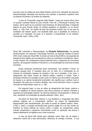 procurem lutar em defesa de seus ideais liberais: ensino livre, liberdade de imprensa,
descentralização, libertação dos escravos nas colônias, e sobretudo, equilíbrio entre
os poderes do Estado e os direitos da cidadania.
A obra de Tocqueville, segundo Célia Galvão, “surge aos nossos olhos como
um grande manifesto liberal ao povo francês. Para ele, a Revolução Francesa não
acabou, ela foi parte de um processo mais duradouro de democratização. E depende
apenas do povo francês atingir um Estado igualitário na liberdade, ou na tirania”
(idem., p. 160). Pois, “as nações de hoje não poderiam impedir que no seu seio as
condições não fossem iguais; mas depende delas que a igualdade as conduza à
servidão ou à liberdade, às luzes ou à barbárie, à prosperidade ou às misérias”
(Tocqueville, Apud., Célia, p.160)
Stuart Mill: Liberdade e Representação, de Elizabeth Balbachevsky. As grandes
transformações, em particular a Revolução Industrial, da segunda metade do século
XVIII, foram vividas por Stuart Mill. O cenário da vida de Stuart Mill é o da expansão da
estrada de ferro inglesa que se estende por todos os continentes consolidando, assim,
o maior Império. Em consequência dessa expansão temo o surgimento de uma classe
operária, da burguesia industrial e financeira e a universalização da economia de base
monetária.
Essas mudanças econômicas foram importantes, mas também o foram, as
políticas daquele país. O resultado disso por um lado, foi a constituição de um
conjunto de instituições capazes de canalizar e dar voz à oposição; e por outro, o
alargamento das bases sociais do sistema político. Observa a autora, “toda a
sociedade enfrenta uma questão crucial: quais os critérios que irão presidir a alocação
da riqueza e os valores socialmente produzidos. Isto significa que o político move a
sociedade. Ele pode ser no máximo abafado, mas nunca eliminado. Esta é a grande
invenção da modernidade” (opus cit., p. 192).
Em segundo lugar, no que se refere ao alargamento das bases, observa a
autora ”a Inglaterra do século passado, este último processo se realizou mediante a
expansão da participação eleitoral. As reformas eleitorais universalizaram o direito de
voto, resultando na constituição de partidos eleitorais” (idem., ibid.).
Na época de Stuart Mill, observa “o que desafiava a imaginação das elites
políticas inglesas era a incorporação “pacífica” da massa de trabalhadores
depauperados pela industrialização, que batia às portas do sistema político” (idem.,
p.193), e assim, a solução encontrada pelo governo Inglês foi a de não confiar em
mobilizar as forças políticas do campo contra a cidade, em arregimentar vastas
massas camponesas e pequenos comerciantes contra os operários, até porque a
classe trabalhadora na Inglaterra era a mais numerosa.
A obra de Stuart Mill retrata essa realidade social. Mas, ela vai desde o
utilitarismo radical até a fase democrática, defensora do sufrágio universal. A sua
 