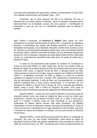 soma das boas qualidades dos governados, coletiva e individualmente. E aqui funda-
se a utilidade da democracia e da liberdade” (idem., 197).
Finalmente, não se pode esquecer que Mill é um utilitarista. Por isso, a
liberdade não é um direito natural do indivíduo. Ela é um substrato necessário para o
desenvolvimento da humanidade, porque ela torna possível a manifestação da
diversidade, a qual, por sua vez, é o ingrediente necessário para se alcançar a
verdade.
Marx: Política e Revolução, de Francisco C. Weffort. Marx nasceu em 1818,
acompanhou os grandes acontecimentos do século XIX, o surgimento do capitalismo
industrial, a consolidação das nações, dos Estados modernos e neste contexto a
emergência da burguesia e do proletariado. Enquanto, menino ainda, durante os anos
30, vivenciou os acontecimentos ideológicos desses anos, onde o pensamento alemão
se encontra sobre a influência dominante de Hegel e de uma Alemanha atrasada que
teimava em viver no passado, a despeito das novas ideias vindas de Paris. Estes fatos
marcam-no, profundamente, permitindo mais tarde, fazer um acerto de contas com a
filosofia de Hegel.
O roteiro do seu pensamento está explicito no “prefácio” de Contribuição à
Crítica da Economia Política, de 1859. Nesta obra, ele faz uma revisão crítica da
filosofia de Hegel. Os primeiros estudos de Marx do chamado período do jovem Marx
encontram entre outros: A Sagrada Família de 1844, A Ideologia Alemã, de 1845,
ambas escritas em parceria com Engels. Logo em seguida vem A Miséria da Filosofia,
1846-47 e O Manifesto Comunista, de 1848. A análise e a crítica da economia
capitalista, em especial na sua obra, O capital, 1867, representam um período de sua
vida de maturidade intelectual. A obra de Marx vem acompanhada de um trabalho
histórico importante para a teoria política revolucionária: O 18 Brumário de Luís
Bonaparte de (1852) e a Guerra Civil na França de (1871), acrescida dos trabalhos,
Salário, Preço e Lucro, 1865 e Critica do Programa de Gotha, 1875, onde se
encontram ideias importantes nascidas das exigências da militância política de Marx.
Segundo Weffort, “o roteiro que vai do direito à filosofia e à economia pode ser
entendido também como uma chave do método de Marx e como um critério para
localizarmos o sentido que ele atribuiu à política” (opus cit., p. 229). O “guia para a
ação” é O Capital. A política ocupa um lugar importante no seu pensamento,
evidenciada na célebre décima primeira tese sobre Feuerbach: “Os filósofos
interpretaram o mundo de diferentes maneiras; trata agora de transformá-lo”. Antes da
crítica da economia, a revolução tem um lugar importante na obra de Marx, pois ela é
o momento de ruptura da sociedade e do Estado, uma vez que ela está no horizonte
de seu tempo.
Segundo Weffort, o ponto central da teoria política em Marx é a “atualidade da
revolução”. Ele viveu em uma Europa revolucionária, ainda sentia os efeitos da
Revolução Francesa (1789), das guerras napoleônicas, das revoluções de 1830 e de
1848, da Comuna de Paris, em 1871, coincidindo com a crise de desenvolvimento do
 