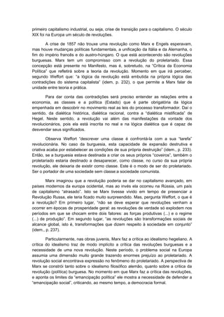 primeiro capitalismo industrial, ou seja, crise de transição para o capitalismo. O século
XIX foi na Europa um século de revoluções.
A crise de 1857 não trouxe uma revolução como Marx e Engels esperavam,
mas houve mudanças políticas fundamentais, a unificação da Itália e da Alemanha, o
fim do império francês e do austro-húngaro. O que está acontecendo são revoluções
burguesas. Marx tem um compromisso com a revolução do proletariado. Essa
concepção está presente no Manifesto, mas é, sobretudo, na “Crítica da Economia
Política” que refletirá sobre a teoria da revolução. Momento em que irá perceber,
segundo Weffort que: “a lógica da revolução está embutida na própria lógica das
contradições do sistema capitalista” (idem, p. 232), o que permite a Marx falar de
unidade entre teoria e prática.
Para dar conta das contradições será preciso entender as relações entre a
economia, as classes e a política (Estado) que é parte obrigatória da lógica
empenhada em descobrir no movimento real as leis do processo transformador. Daí o
sentido, da dialética histórica, dialética racional, contra a “dialética mistificada” de
Hegel. Neste sentido, a revolução vai além das manifestações da vontade dos
revolucionários, pois ela está inscrita no real e na lógica dialética que é capaz de
desvendar seus significados.
Observa Weffort “descrever uma classe é confrontá-la com a sua “tarefa”
revolucionária. No caso da burguesia, esta capacidade de expansão destrutiva e
criativa acaba por estabelecer as condições de sua própria destruição” (idem., p. 233).
Então, se a burguesia estava destinada a criar os seus próprios “coveiros”, também o
proletariado estaria destinado a desaparecer, como classe, no curso da sua própria
revolução, ele deixaria de existir como classe. Este é o modo de ser do proletariado.
Ser o portador de uma sociedade sem classe:a sociedade comunista.
Marx imaginou que a revolução poderia se dar no capitalismo avançado, em
países modernos da europa ocidental, mas ao invés ela ocorreu na Rússia, um país
de capitalismo “atrasado”. Isto se Marx tivesse vivido em tempo de presenciar a
Revolução Russa, ele teria ficado muito surpreendido. Mas, pergunta Weffort, o que é
a revolução? Em primeiro lugar, “não se deve esperar que revoluções venham a
ocorrer em épocas de prosperidade geral: as revoluções de verdade só explodem nos
períodos em que se chocam entre dois fatores: as forças produtivas (...) e o regime
(...) de produção”. Em segundo lugar, “as revoluções são transformações sociais de
alcance global, isto é, transformações que dizem respeito à sociedade em conjunto”
(idem., p. 237).
Particularmente, nas obras juvenis, Marx faz a crítica ao idealismo hegeliano. A
crítica do idealismo traz de modo implícito a crítica das revoluções burguesas e a
necessidade de uma nova revolução. Neste período, o problema social na Europa
assumia uma dimensão muito grande trazendo enormes prejuízo ao proletariado. A
revolução social encontrava expressão no fenômeno do proletariado. A perspectiva de
Marx se constrói tanto sobre o idealismo filosófico alemão, quanto sobre a critica da
revolução (política) burguesa. No momento em que Marx faz a crítica das revoluções,
e aponta os limites da “emancipação política” ele mostra a necessidade de defender a
“emancipação social”, criticando, ao mesmo tempo, a democracia formal.
 