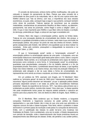 O conceito de democracia, embora tenha sofrido modificações, não pode ser
colocado à margem do pensamento de Marx. Parece que esse conceito dá a
continuidade da obra juvenil à da maturidade. Isto é, não há uma ruptura entre elas.
Weffort observa que “não se diminui, com isso, a importância dos seus estudos
econômicos, os quais, aliás, começam logo a seguir e que portanto, começam também
como obras de juventude. Trata-se apenas de reconhecer que as posições
materialistas, características do pensamento filosófico do Marx maduro, se elaboram,
precisamente, nas obras de juventude, contra Hegel e contra a religião” (idem., p.
238). O que é mais importante para Weffort, é que Marx retira do Estado a condição
do demiurgo, pretendida por Hegel, e coloca em seu lugar a sociedade civil.
Embora, Marx não negue a emancipação política, aponta os limites desta.
Trata-se de uma concepção abstrata da universalidade dos direitos. Isto porque, a
liberdade e a igualdade prometida a todos os homens, nada mais é que uma ilusão da
emancipação política. Isto porque “do ponto de vista dos direitos do homem, direitos
gerais assegurados pelo Estado, não definem uma igualdade que se deva realizar na
sociedade. Antes pelo contrário, pressupõem a desigualdade na economia e na
sociedade” (idem., p. 240).
O que é “emancipação social” senão a “emancipação universal?” A
emancipação política é a emancipação apenas de uma parte - a burguesia, uma vez
emancipada instaura-se a dominação geral desta parte sobre a outra, sobre o conjunto
da sociedade. Neste sentido, só a revolução do proletariado seria capaz de realizar a
democracia como conteúdo e como forma. A “emancipação social” do proletariado,
guardadas suas peculiaridades, pressupõe o fim do trabalho alienado e o fim da
propriedade privada. Para tanto, o proletariado deverá dispor de ideias, o que significa
dispor dos meios materiais, e ao mesmo tempo, dos meios de produção intelectual. O
proletariado está obrigado a dar às suas ideias a forma de universalidade, de
representá-las como sendo as únicas a razoáveis, as únicas universalmente validas.
Em um prefácio de 1872, assinado com Engels, em “O Manifesto”, Marx
reafirma os “princípios gerais” do texto de 1848 como “inteiramente acertados”, mas
reconhece “alguns pontos deveriam ser retocados”, já que “a aplicação prática destes
princípios dependerá sempre e em todas as partes das circunstâncias históricas
existentes”. Depois da experiência da Comuna, 1871, “que elevou pela primeira vez o
proletariado ao poder político, durante dois meses”, ficou claro que, “a classe operária
não pode simplesmente tomar posse da máquina estatal existente e colocá-la em
marcha para seus próprios fins”, tens de destruí-la (Marx & Engels, Apud, Weffort, p.
242).
Em O Manifesto, Marx evidencia que no Estado moderno, a burguesia
conquistou finalmente a hegemonia exclusiva do poder político do Estado
representativo e, que este Estado não é mais do que uma junta que administra os
negócios comuns de toda a classe burguesa. Para tanto, elevar o proletário à classe
dominante é o primeiro passo da revolução e este passo é a conquista da democracia.
Então, com a substituição das classes no poder ter-se-ia uma mudança nas
finalidades do Estado. Com o proletariado, uma vez no poder, o Estado desapareceria
num período de transição, onde o desenvolvimento das forças produtivas levaria ao
desaparecimento das diferenças de classes. Então, ele perderia o seu caráter político,
 
